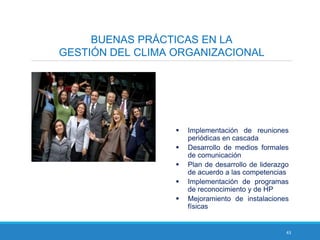 43
BUENAS PRÁCTICAS EN LA
GESTIÓN DEL CLIMA ORGANIZACIONAL
 Implementación de reuniones
periódicas en cascada
 Desarrollo de medios formales
de comunicación
 Plan de desarrollo de liderazgo
de acuerdo a las competencias
 Implementación de programas
de reconocimiento y de HP
 Mejoramiento de instalaciones
físicas
 
