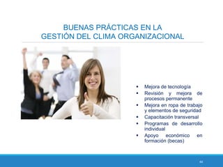 44
BUENAS PRÁCTICAS EN LA
GESTIÓN DEL CLIMA ORGANIZACIONAL
 Mejora de tecnología
 Revisión y mejora de
procesos permanente
 Mejora en ropa de trabajo
y elementos de seguridad
 Capacitación transversal
 Programas de desarrollo
individual
 Apoyo económico en
formación (becas)
 