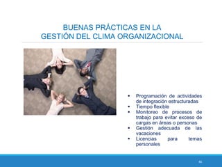 46
BUENAS PRÁCTICAS EN LA
GESTIÓN DEL CLIMA ORGANIZACIONAL
 Programación de actividades
de integración estructuradas
 Tiempo flexible
 Monitoreo de procesos de
trabajo para evitar exceso de
cargas en áreas o personas
 Gestión adecuada de las
vacaciones
 Licencias para temas
personales
 