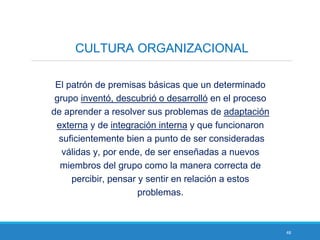 48
CULTURA ORGANIZACIONAL
El patrón de premisas básicas que un determinado
grupo inventó, descubrió o desarrolló en el proceso
de aprender a resolver sus problemas de adaptación
externa y de integración interna y que funcionaron
suficientemente bien a punto de ser consideradas
válidas y, por ende, de ser enseñadas a nuevos
miembros del grupo como la manera correcta de
percibir, pensar y sentir en relación a estos
problemas.
 