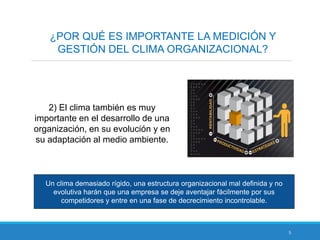 5
¿POR QUÉ ES IMPORTANTE LA MEDICIÓN Y
GESTIÓN DEL CLIMA ORGANIZACIONAL?
2) El clima también es muy
importante en el desarrollo de una
organización, en su evolución y en
su adaptación al medio ambiente.
Un clima demasiado rígido, una estructura organizacional mal definida y no
evolutiva harán que una empresa se deje aventajar fácilmente por sus
competidores y entre en una fase de decrecimiento incontrolable.
 