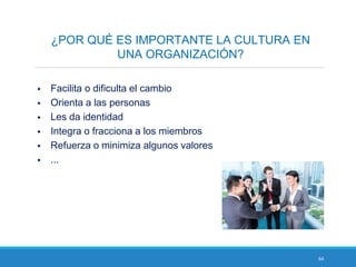 64
¿POR QUÉ ES IMPORTANTE LA CULTURA EN
UNA ORGANIZACIÓN?
 Facilita o dificulta el cambio
 Orienta a las personas
 Les da identidad
 Integra o fracciona a los miembros
 Refuerza o minimiza algunos valores
 ...
 