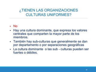 69
¿TIENEN LAS ORGANIZACIONES
CULTURAS UNIFORMES?
 No
 Hay una cultura dominante, que expresa los valores
centrales que comparten la mayor parte de los
miembros.
 También hay sub-culturas que generalmente se dan
por departamento o por separaciones geográficas
 La cultura dominante o las sub - culturas pueden ser
fuertes o débiles.
 