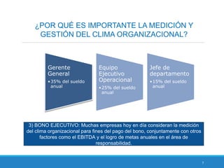 7
¿POR QUÉ ES IMPORTANTE LA MEDICIÓN Y
GESTIÓN DEL CLIMA ORGANIZACIONAL?
3) BONO EJECUTIVO: Muchas empresas hoy en día consideran la medición
del clima organizacional para fines del pago del bono, conjuntamente con otros
factores como el EBITDA y el logro de metas anuales en el área de
responsabilidad.
Gerente
General
•35% del sueldo
anual
Equipo
Ejecutivo
Operacional
•25% del sueldo
anual
Jefe de
departamento
•15% del sueldo
anual
 