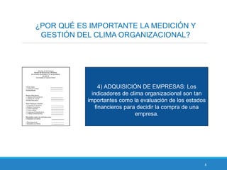 8
¿POR QUÉ ES IMPORTANTE LA MEDICIÓN Y
GESTIÓN DEL CLIMA ORGANIZACIONAL?
4) ADQUISICIÓN DE EMPRESAS: Los
indicadores de clima organizacional son tan
importantes como la evaluación de los estados
financieros para decidir la compra de una
empresa.
 