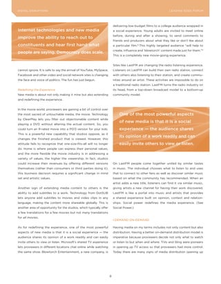 DIGITAL DISRUPTIoNS                                                                                              LEA DI NG EDGE FoRU M




                                                                         delivering low-budget films to a college audience wrapped in
Internet technologies and new media                                      a social experience. young adults are invited to meet online
                                                                         before, during and after a showing, to send comments to
improve the ability to reach out to
                                                                         friends and producers about what they like or don’t like about
constituents and hear first hand what                                    a particular film.8 This highly targeted audience “will help to
                                                                         create, influence and ‘blowtorch’ content made just for them.”9
people are saying. democracy does scale.
                                                                         This is a completely new movie-going experience.


                                                                         Sites like LastFM are changing the radio listening experience.
cannot ignore. It is safe to say the arrival of youTube, MySpace,        Listeners on LastFM can build their own radio station, connect
Facebook and other video and social network sites is changing            with others also listening to their station, and create commu-
the face and voice of politics. The fun has just begun.                  nities around an artist. These activities are impossible to do on
                                                                         a traditional radio station. LastFM turns the radio industry on
Redefining the Experience                                                its head, from a top-down broadcast model to a bottom-up
New media is about not only making it mine but also extending            community model.
and redefining the experience.


In the movie world, proviewers are gaining a bit of control over
the most sacred of untouchable media, the movie. Technology                  one of the most powerful aspects
by ClearPlay lets you filter out objectionable content while
                                                                             of new media is that it is a social
playing a DVD without altering the actual content. So, you
could turn an R-rated movie into a PG13 version for your kids.               experience — the audience shares
This is a powerful new capability that studios oppose, as it
                                                                             its opinion of a work readily and can
changes the finished product that is viewed. However, this
attitude fails to recognize that one-size-fits-all will no longer            easily invite others to view or listen.
do. Home is where people can express their personal values,
and the more flexible the movie industry is in addressing a
variety of values, the higher the viewership. In fact, studios
could increase their revenues by offering different versions             on LastFM people come together united by similar tastes
themselves (rather than consumers or third parties doing it);            in music. The individual chooses what to listen to and uses
this business decision requires a significant change in mind             that to connect to other fans as well as discover similar music
set and artistic values.                                                 based on what the community has recommended. When an
                                                                         artist adds a new title, listeners can find it via similar music,
Another sign of extending media content to others is the                 giving artists a new channel for having their work discovered.
ability to add subtitles to a work. Technology from DotSUB               LastFM is like a portal into music and artists that provides
lets anyone add subtitles to movies and video clips in any               a shared experience built on opinion, context and relation-
language, making the content more shareable globally. This is            ships. Social power redefines the media experience. (See
another area of opportunity for the studios, which typically offer       Social Power.)
a few translations for a few movies but not many translations
for all movies.
                                                                         I DEMAND oN-DEMAND

As for redefining the experience, one of the most powerful               Having media on my terms includes not only content but also
aspects of new media is that it is a social experience — the             distribution. Having a better on-demand distribution model is
audience shares its opinion of a work readily and can easily             imperative because proviewers decide not only what to watch
invite others to view or listen. Microsoft’s shared TV experience        or listen to but when and where. TiVo and Sling were pioneers
lets proviewers in different locations chat online while watching        in opening up TV access so that proviewers had more control.
the same show. Blowtorch Entertainment, a new company, is                Today there are many signs of media distribution opening up




                                                                     8
 
