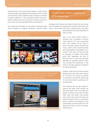 DIGITAL DISRUPTIoNS                                                                                              LEA DI NG EDGE FoRU M




Another player in the movie rental shakeup is VUDU, whose
VUDU Box makes over 6,000 movies accessible on the TV screen                TV and video content is getting out
via the Internet. VUDU’s appliance does not require a computer
                                                                            of its original box.
or cable or satellite TV — just a broadband Internet connection.
VUDU’s system stores the movies and TV shows you rent or
buy in your own personal digital library. (See Figure 3.)
                                                                        by players like Amazon and Apple (iTunes) that are making
The writing has long been on the wall for traditional video             movies available for download to computers and iPods, and
rental companies to digitize distribution, spurred further              Sony, a movie maker itself, that is making movies and videos
                                                                                             downloadable to the Sony Playstation 3
  Figure 3 RENT MoVIES DIRECTLy FRoM yoUR TV SCREEN USING                                    game console.
  VUDU AND THE INTERNET
                                                                                             Also in the video content shuffle is
                                                                                             youTube, who is bringing its Internet
                                                                                             video content to TV via a partnership
                                                                                             with TiVo.13 Viewers will be able to
                                                                                             access youTube content through their
                                                                                             TiVos; content will be streamed (rather
                                                                                             than downloaded) via broadband con-
                                                                                             nection.14 TiVo users will also be able
                                                                                             to subscribe to Internet video feeds
                                                                                             using   RSS,   expanding    the   role   of
                                                                                             RSS from text to video and providing
                                                                                             flexibility for accessing Internet video.
                                                                                             The youTube-TiVo partnership is the

                                                                            Source: CSC      result of youTube opening its platform
                                                                                             to outside developers.


                                                                                             If Netflix, VUDU and youTube are about
  Figure 4 TVU NETWoRKS BRINGS LIVE TV oVER THE INTERNET                                     getting movies and other video content
  FRoM ARoUND THE WoRLD, VIA ITS WEB SITE oR THE                                             to TV, others are focused on getting
  DoWNLoADABLE TVUPLAyER (SHoWN HERE)                                                        TV content to the Internet. Either way,
                                                                                             TV and video content is getting out of
                                                                                             its original box.


                                                                                             TVU networks lets you get foreign TV
                                                                                             stations and other video content live
                                                                                             over the Internet. From TVU’s Web site,
                                                                                             people in Pakistan were able to watch
                                                                                             CNNi when that station was banned
                                                                                             there. Soccer fans around the world can
                                                                                             watch the latest soccer on Indonesia’s
                                                                                             StarTV channel, and immigrants in the
                                                                                             United States can watch Taiwan TV, TV5
                                                                                             Telugu from India, or Arca from Brazil.

                                                                   Source: TVU networks
                                                                                             (See Figure 4.)




                                                                   10
 