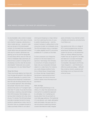 L E A D IN G E D G E Fo RU M                                                                                      DIGITAL DISRUPTIoNS




NEw MEdIA ChANgEs ThE FACE oF AdVErTIsINg (continued)




As downloadable video content increases       clicking and shopping is a major distrac-     spots and breaks, if any. Internet content
— whether TV shows, short clips or movies,    tion from watching the show, it’s sure        is flexible and interactive, and advertising
and whether to laptops, cell phones or        to satisfy impulse buying — and the           must follow suit.
other mobile devices — dynamic video          product company is selling direct to the
ads can be part of the downloaded             consumer at retail, not wholesale, prices.    Key questions are: Who is in charge of
content. On the belief that most people       The ICE technology works on standard          IPTV channel programming, and thus
would rather have ad-supported content        TV (cable, satellite) and IPTV, and will be   advertising? Will there be a bidding
than pay for content, advertisers are         available for TV content on the Web.          system for ad time, or will advertising
gearing up for this and for being able                                                      follow an entirely different business
to track these offline views for their ad     Further, producers can change the             model? How do we get IPTV, the Web
metrics. Poddadies helps advertisers do       products in the show based on its             and television to accept and display
that and has a system to change ads on        sponsors. Technology from i3media,            each other’s ads when proprietary,
the desktop once the video file has been      a consortium of media companies in            incompatible video players and formats
downloaded. Adobe also has a system
              17
                                              Spain, lets you manipulate individual         make integration — and therefore an
to change ads in its new Media Player.18      objects in a video frame. For instance,       effective overall ad strategy — difficult?
                                              you could change a bottle of wine             Stay tuned as industry, audience and
shop the show                                 from a Monte Rosso Vineyard label             technology work out these and other
There may be ads aplenty, but there still     to a Seven Springs Vineyard label if          online ad issues.
lurks the age-old question: How effective     that grower is sponsoring the show.19
is the ad? Especially in a world of time      The proviewer can click on the wine
shifting and ad skipping? If advertisers      bottle to obtain more information and
fear their ads are being ignored, they can    purchase it.
try an ad-less approach. New technology
lets people “shop the show” and buy           new ad age
products they see on a TV program right       Though online advertising is in its
from their TV screen. If you like the shoes   infancy, it is clear that advertisers are
the actress is wearing, using technology      moving from a scattershot approach
from ICE Innovative Technologies, you         to, ultimately, 1-to-1 marketing and
can buy them instantly with a few clicks      buying direct from the ad itself (no
of your TV remote. The ICE technology         more Web page redirects). The traditional
provides a standard format for listing        (TV) ad network, with neatly delineated
products, presented as a menu next to         spots and breaks, has given way to a
the show, that you navigate through to        new ad network supporting Internet
make a purchase. While it’s not clear if      content that features wildly irregular




                                                                   13
 
