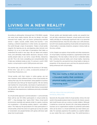 L E A D IN G E D G E Fo RU M
DIGITAL DISRUPTIoNS                                                                                                 LEA DI NG EDGE| FoRU M
                                                                                                                    DIGTAL TRUST     VoL. 8




living in a neW reality
We will blend physical and virtual reality, improving both.


According to philosopher Immanuel Kant (1724-1804), people               Virtual worlds and blended-reality worlds are powerful but
can never know reality directly. We are, by design, one layer            not yet fully understood. However, virtual worlds and virtual
removed from reality, with our brains synthesizing external              reality will play an increasingly significant role in our personal
stimuli — sights, sounds, smells, tastes and touches — and               and professional lives. How this story plays out is still unknown,
creating a coherent experience. In other words, we experience            but with more people populating virtual worlds and experiencing
the world through a layer of perception. Today’s virtual worlds          virtual reality in everyday situations, progress is being made as
magnify this layering we do, pre-digesting data (stimuli) and            the story unfolds.
feeding it to us as a new layer of perception that helps us
understand the world in new ways. We can detect and analyze              In this chapter we explore virtual worlds and other expressions
more, and ultimately make better decisions, because virtual              of virtual reality including simulations, augmented worlds and
worlds present data on our terms: visual, life-like, interactive         telepresence. The new reality is that we live in a blended reality
and 3D. This is far more compelling and comprehensible than              that combines physical reality and virtual reality, improving
if data was rendered simply as text. If a picture is worth 1,000         both. To probe this, we examine how virtual reality is taking on
words, a virtual world is worth 1,000 pictures and more.                 properties of the physical word, and how the physical world is
                                                                         being enhanced with virtual reality.
Put another way, virtual worlds offer the promise of “all media,
all the time,” says Jan C.J. Jones, co-executive producer of
Forest Rose Productions, LLC.
                                                                             The new reality is that we live in
Virtual worlds, with their origins in online games, are not
                                                                             a blended reality that combines
new. However, what’s different today is that virtual worlds are
making their way into the mainstream, being applied to business              physical reality and virtual reality,
and personal uses that go far beyond games. We are seeing
                                                                             improving both.
real markets for virtual worlds, new levels of sophistication in
virtual worlds, and more real-world data being incorporated
that delivers new experiences or addresses previously unsolvable
problems.
                                                                         VIRTUAL REALITIES INCoRPoRATE
                                                                         PHySICAL REALITIES
As virtual worlds approach commercialization — some estimate
there will be over 50 million participants in virtual worlds by          Second Life, the poster child of virtual worlds, mimics the real
201122 — they leverage their “game DNA.” Many virtual world              world in that people (avatars) meet in Second Life, interact, acquire
environments resemble and operate similar to a game, involving           land, build houses and use currency (Linden dollars). Although
rich visualization — 3D settings, avatars, objects — and collabo-        it started as a social site, Second Life is fast being adopted for
ration. This helps lay the groundwork for mass participation in          business use as organizations explore its potential, particularly
virtual worlds, where the notion of a game per se may be subtle          what can be done in a virtual world that was never before pos-
or nonexistent, but people familiar with games will know right           sible. For example, experience the weather as a weather balloon
away how to participate.                                                 as your avatar flies over a weather map. The world becomes a




                                                                    15
 