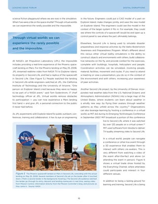 L E A D IN G E D G E| Fo RU M
DIGTAL TRUST           VoL. 8                                                                                              LEA DI NG EDGE FoRU M
                                                                                                                             DIGITAL DISRUPTIoNS




science fiction playground where we are now in the simulation.                   in the future. Engineers could put a CAD model of a part on
What if we were a tile on the space shuttle? Through virtual worlds              Explorer Island, make changes jointly, and save the new model
we can experience the rarely possible and the impossible.                        on Explorer Island. The engineers could see the model in the
                                                                                 context of the larger system it fits in. For example, they could
                                                                                 see where the controls of a spacecraft would be and open up a
                                                                                 control panel to see where the part ultimately belongs.
Through virtual worlds we can
experience the rarely possible                                                   Elsewhere, Second Life is being used to simulate disaster
                                                                                 preparedness and response activities by the Idaho Bioterrorism
and the impossible.
                                                                                 Awareness and Preparedness Program. What’s different about
                                                                                 this versus other virtual reality simulations is the ability to
                                                                                 construct objects and environments with others, build collabora-
At NASA’s Jet Propulsion Laboratory (JPL), the impossible                        tive networks on the fly, and provide context for the exercises,
includes providing a real-time experience of the Phoenix space-                  complete with buildings, hospitals, helicopters and people.
craft landing on Mars. For the Phoenix landing on May 25, 2008,                  Coordination activities can be simulated, involving people,
JPL streamed realtime video from NASA TV to Explorer Island,                     material, facilities, movement and routes. If you need to attend
its property in Second Life, and had a replica of the spacecraft                 a meeting or view a presentation, you do so in the context of
in Second Life. (See Figure 5.) People watched the landing                       the environment and with others, increasing your awareness
in Second Life while engineers watched at JPL, the California                    of peer activities.
Institute of Technology and the University of Arizona. “one
person on Explorer Island cried because they were so happy                       Another Second Life project, by the University of Denver, incor-
to be part of a NASA event,” said Tom Soderstrom, IT chief                       porates real weather data from the U.S. National oceanic and
technology officer at JPL. Virtual worlds remove obstacles                       Atmospheric Administration (NoAA) into a large map of the
to participation — you can now experience a Mars landing                         United States, where students can learn about weather in
first hand — and give JPL a personal connection to the public                    a wholly new way: by flying their avatars through weather
it never had before.                                                             patterns as they unfold across the country.23 organizations
                                                                                 can also leverage learning by hosting a conference in a virtual
As JPL experiments with Explorer Island for public outreach, con-                world, as MIT did during its Emerging Technologies Conference
ferences, training and collaboration, it has its eye on engineering              in September 2007. MIT broadcast a portion of the conference
                                                                                                       live to Second Life, where it was watched
                                                                                                       by over 120 people on a virtual screen.24
                                                                                                       MIT used software from Veodia to deliver
                                                                                                       TV-quality streaming video to Second Life.


                                                                                                       In a virtual world, people can navigate
                                                                                                       a conference or other live event through
                                                                                                       a 3D experience that enables them to
                                                                                                       interact with others via avatars. This is
                                                                                                       very different from watching a video of
                                                                                                       the event after-the-fact and alone (or
                                                                                                       attending the event in person). Figure 6
                                                                                                       shows a virtual trade show hosted by
                                                                                                       the Everything Channel, where attendees
                                                                                                       could participate and interact in four
    Figure 5    The Phoenix spacecraft landed on Mars in Second Life, coinciding with the actual       different venues.
    landing on May 25, 2008. Several members of Second Life sat on the lander after it touched
    down. (That’s a second lander in the background, hovering.) The Second Life audience watched
    the lander go through its entry, descent and landing maneuvers in real time, seeing video          In addition to being a testing ground for
    from Mission Control, information directly from the Mission Controller’s blog, and pictures as     learning and training, Second Life is being
    they came in. Source: NASA




                                                                            16
 