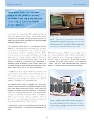 DIGTAL TRUST E Fo RU8
L E A D IN G E D G | VoL. M                                                                                               LEA DI NG EDGE FoRU M
                                                                                                                            DIGITAL DISRUPTIoNS




Virtual worlds are an important way to
engage the new generation entering
the workforce and help global, matrixed
teams ramp up quickly to increase
their productivity.




environment,” says Holly Huntley, CSC’s global chief learning
officer who sponsored the project. “Virtual worlds are an
important way to engage the new generation entering the
                                                                             Figure 7    A Qwaq Forums virtual auditorium is used to present a
workforce and help global, matrixed teams ramp up quickly
                                                                             surgical procedure. Left display: Miramar by Intel Corp. Right display:
to increase their productivity.”                                             Video feed by Clarity Creative Group LLC. Cleft patient model by
                                                                             BioDigital Systems LLC in collaboration with NyU Medical Center.

CSC is exploring roll-out options for Qwaq Forums as a new                   Virtual auditorium design by E-spaces, n.v. Source: Qwaq

platform for learning to support key communities and other
enterprise development programs. Qwaq Forums is not an
“either/or” but an addition to e-mail, phone, wikis, IM and tele-         IBM Labs has created a 3D Data Center using openSim, an
presence, providing hands-on collaboration (e.g., jointly editing         open source virtual worlds platform. IBM provides the 3D Data
documents) that the others, with the exception of wikis, do               Center application as part of its virtual worlds services. “It’s a
not. Qwaq Forum’s presence (feeling like you are in the same              practical entree into virtual worlds, especially if the company is
place with someone) is stronger than IM but not as strong as              IT oriented,” says Michael osias, architect of the 3D Data Center.
telepresence; it can be delivered through simplistic avatars that         “There’s a real shock value when people first see it because
connote a “get the job done” environment, meaning you don’t               it’s such a compelling use of virtual worlds technology.”
need to spend a lot of time on your avatar’s appearance.


A neat feature of Qwaq Forums is its distance-sensitive voice
capability. Users don head sets and speak through them as
if their avatar is talking; a person can sound near or far away
depending on where his avatar is in relation to yours. (Second
Life does this also, but conference calls do not.)


Intel is partnering with Qwaq to integrate Intel’s Miramar 3D
information space technology with Qwaq’s technology. The result
will be a new desktop visualization edition of Qwaq Forums that
integrates 2D desktop applications and shared 3D information
work spaces for large numbers of users across the enterprise.
According to Intel chief technology officer Justin Rattner,
“Intel envisions using the desktop visualization edition of
Qwaq Forums to dramatically enhance the productivity of our
                                                                             Figure 8    Manage real data centers using IBM Labs’ virtual 3D
global distributed workforce.”28 (See Figure 7.)
                                                                             Data Center. Use your avatar to roam server rooms in different
                                                                             cities, check equipment and distribute workloads. you can also run
If the enterprise is looking for a focused application for getting           simulations of space, power and cooling planning as well as disaster

started in virtual worlds, a virtual data center might be the way            recovery scenarios. Source: IBM

to go.




                                                                     18
 