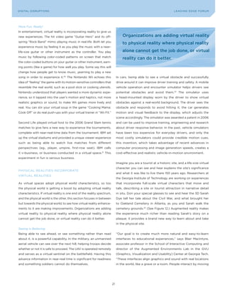 DIGITAL G E D G E Fo RU M
L E A D IN DISRUPTIoNS                                                                                                    LEA DI NG EDGE| FoRU M
                                                                                                                          DIGTAL TRUST     VoL. 8




More Fun, Really!
In entertainment, virtual reality is incorporating reality to give us
new experiences. The hit video game “Guitar Hero” and its off-                     organizations are adding virtual reality
spring “Rock Band” mimic playing music in real life. Both let you
                                                                                   to physical reality where physical reality
experience music by feeling it as you play the music with a near-
life-size guitar or other instrument as the controller. you play                   alone cannot get the job done, or virtual
music by following color-coded patterns on screen that match
                                                                                   reality can do it better.
the color-coded buttons on your guitar or other instrument, earn-
ing points (like a game) for how well you play. Some say this will
change how people get to know music, yearning to play a new
song in order to experience it.30 The Nintendo Wii echoes this                 In cars, being able to see a virtual obstacle and successfully
idea of “feeling” the game with its motion-sensitive controllers that          drive around it can improve driver training and safety. A mobile
resemble the real world, such as a pool stick or cooking utensils.             vehicle operation and encounter simulator helps drivers see
Nintendo understood that players wanted a more dynamic expe-                   potential obstacles and avoid them.32 The simulator uses
rience, so it tapped into the user’s motion and haptics, not more              a head-mounted display worn by the driver to show virtual
realistic graphics or sound, to make Wii games more lively and                 obstacles against a real-world background. The driver sees the
real. you can stir your virtual soup in the game “Cooking Mama:                obstacle and responds to avoid hitting it; the car generates
Cook off” or do real push-ups with your virtual trainer in “Wii Fit.”          motion and visual feedback to the display, which adjusts the
                                                                               scene accordingly. The simulator was awarded a patent in 2006
Second Life played virtual host to the 2006 Grand Slam tennis                  and can be used to improve training, engineering and research
matches to give fans a new way to experience the tournaments,                  about driver response behavior. In the past, vehicle simulators
complete with near-real-time data from the tournament. IBM set                 have been too expensive for everyday drivers, and only the
up the virtual stadiums and provided a unique viewer experience                most costly simulators could provide credible motion cues;
such as being able to watch live matches from different                        this invention, which takes advantage of recent advances in
perspectives (eg., player, umpire, first-row seat). IBM calls                  computer processing and image generation speeds, creates a
it v-business, or business conducted in a virtual space.31 This                cost-effective and realistic vehicle-in-motion environment.
experiment in fun is serious business.
                                                                               Imagine you are a tourist at a historic site, and a life-size virtual
                                                                               character you can see and hear explains the site’s significance
PHySICAL REALITIES INCoRPoRATE
                                                                               and what it was like to live there 150 years ago. Researchers at
VIRTUAL REALITIES
                                                                               the Georgia Institute of Technology are working on experiences
As virtual spaces adopt physical world characteristics, so too                 that incorporate full-scale virtual characters that move and
the physical world is getting a boost by adopting virtual reality              talk, describing a site or tourist attraction in narrative detail
characteristics. If virtual reality is one end of the reality spectrum,        in situ. Don your special glasses to see and hear the 3D Sarah
and the physical world is the other, this section focuses in between           Dye tell her tale about the Civil War, and what brought her
but towards the physical world, to see how virtual reality enhance-            to oakland Cemetery in Atlanta, as you and Sarah walk the
ments to it are making improvements. organizations are adding                  cemetery grounds.33 (See Figure 12.) Augmented reality makes
virtual reality to physical reality where physical reality alone               the experience much richer than reading Sarah’s story on a
cannot get the job done, or virtual reality can do it better.                  plaque; it provides a brand new way to learn about and take
                                                                               in the physical site.
Seeing Is Believing
Being able to see ahead, or see something rather than read                     “our goal is to create much more natural and easy-to-learn
about it, is a powerful capability. In the military, an unmanned               interfaces to educational experiences,” says Blair MacIntyre,
aerial vehicle can see over the next hill, helping troops decide               associate professor in the School of Interactive Computing and
whether or not it is safe to proceed. The UAV is operated remotely             director of the Augmented Environments Lab in the GVU
and serves as a virtual sentinel on the battlefield. Having this               (Graphics, Visualization and Usability) Center at Georgia Tech.
advance information in near-real time is significant for readiness             “These interfaces align graphics and sound with real locations
and something soldiers cannot do themselves.                                   in the world, like a grave or a room. People interact by moving




                                                                          21
 