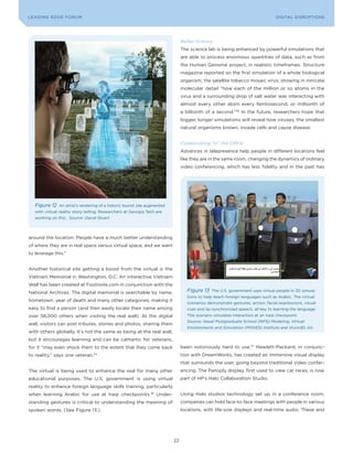 DIGTAL TRUST E Fo RU8
L E A D IN G E D G | VoL. M                                                                                                     LEA DI NG EDGE FoRU M
                                                                                                                                  DIGITAL DISRUPTIoNS




                                                                                 Better Science
                                                                                 The science lab is being enhanced by powerful simulations that
                                                                                 are able to process enormous quantities of data, such as from
                                                                                 the Human Genome project, in realistic timeframes. Structure
                                                                                 magazine reported on the first simulation of a whole biological
                                                                                 organism, the satellite tobacco mosaic virus, showing in intricate
                                                                                 molecular detail “how each of the million or so atoms in the
                                                                                 virus and a surrounding drop of salt water was interacting with
                                                                                 almost every other atom every femtosecond, or millionth of
                                                                                 a billionth of a second.”36 In the future, researchers hope that
                                                                                 bigger, longer simulations will reveal how viruses, the smallest
                                                                                 natural organisms known, invade cells and cause disease.


                                                                                 Collaborating “in” the Office
                                                                                 Advances in telepresence help people in different locations feel
                                                                                 like they are in the same room, changing the dynamics of ordinary
                                                                                 video conferencing, which has less fidelity and in the past has




   Figure 12   An artist’s rendering of a historic tourist site augmented
   with virtual reality story-telling. Researchers at Georgia Tech are
   working on this. Source: David Stuart




around the location. People have a much better understanding
of where they are in real space versus virtual space, and we want
to leverage this.”


Another historical site getting a boost from the virtual is the
Vietnam Memorial in Washington, D.C. An interactive Vietnam
Wall has been created at Footnote.com in conjunction with the
National Archives. The digital memorial is searchable by name,                      Figure 13    The U.S. government uses virtual people in 3D simula-
                                                                                    tions to help teach foreign languages such as Arabic. The virtual
hometown, year of death and many other categories, making it
                                                                                    scenarios demonstrate gestures, action, facial expressions, visual
easy to find a person (and then easily locate their name among                      cues and lip-synchronized speech, all key to learning the language.
over 58,000 others when visiting the real wall). At the digital                     This scenario simulates interaction at an Iraqi checkpoint.
                                                                                    Source: Naval Postgraduate School (NPS) Modeling, Virtual
wall, visitors can post tributes, stories and photos, sharing them
                                                                                    Environments and Simulation (MOVES) Institute and Vcom3D, Inc.
with others globally. It’s not the same as being at the real wall,
but it encourages learning and can be cathartic for veterans,
for it “may even shock them to the extent that they come back                    been notoriously hard to use.37 Hewlett-Packard, in conjunc-
to reality,” says one veteran.   34                                              tion with DreamWorks, has created an immersive visual display
                                                                                 that surrounds the user, going beyond traditional video confer-
The virtual is being used to enhance the real for many other                     encing. The Panoply display, first used to view car races, is now
educational purposes. The U.S. government is using virtual                       part of HP’s Halo Collaboration Studio.
reality to enhance foreign language skills training, particularly
when learning Arabic for use at Iraqi checkpoints.35 Under-                      Using Halo studios technology set up in a conference room,
standing gestures is critical to understanding the meaning of                    companies can hold face-to-face meetings with people in various
spoken words. (See Figure 13.)                                                   locations, with life-size displays and real-time audio. These and




                                                                            22
 