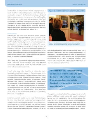 DIGTAL TRUST E Fo RU8
L E A D IN G E D G | VoL. M                                                                                              LEA DI NG EDGE FoRU M
                                                                                                                           DIGITAL DISRUPTIoNS




Another twist on telepresence is mobile telepresence via a                    Figure 15 SHoPPING MEETS VIRTUAL REALITy
robot. HeadThere believes telepresence is the “killer app” for
robotics; the company’s Giraffe robot technology is designed
to bring telepresence into the mainstream. The Giraffe is a tall,
slim machine with a video screen and camera as its “head” and
an adjustable-height base that extends more than five feet tall.
The base is on wheels, so the Giraffe can be rolled to wherever
you need it: an office, lobby, factory, center for daycare or
elderly care, or room at home for telecommuting or watching
the kids remotely. Be wherever you need to be.38


Clothes that Fit
In fashion, the real world meets the virtual when it comes to
trying on clothes. TC2’s Intellifit body scanner, a walk-in booth
that does a 360-degree body scan in less than 10 seconds, could
redefine the fashion industry in terms of how bodies are mea-
                                                                              Try on a virtual dress and show your friends at home via the
sured, patterns are sized, and people try on clothes. The scanner             Internet. Source: Andrea Mohin/The New York Times/Redux
uses cylindrical holographic imaging technology to take a full
body scan and create 3D avatar images detailing a person’s
precise measurements. Shoppers can use the avatars to try on                most advanced full body avatar for the consumer world. This is
clothing when shopping online. (Send your avatar specifications             becoming a real market,” says Paul Schuepp, president and CEo
to a 3D printer and you’ll have a perfect mini-you! See “Platform           of Animetrics. The ultimate goal is to be able to try clothes on your
Magic: 3D Printing” in Platform Makeover.)                                  customized avatar in a virtual shopping mall, having submitted
                                                                            measurements and your photo via the Web. Animetrics is also
This is a big step forward from self-reported measurements,                 working with a company that will provide virtual hair styles for
which Lands’ End, for one, has been using since 1998 and                    your face as a service at hair salons.
enhanced in 2003 with 3D models (My Virtual Model) based
on the self-reported measurements.


If you’d rather shop in the store than by catalog but you’re                    The idea that you can go shopping
too busy to try outfits on, you can try them on virtually. At the
                                                                                and interact with friends who can’t
Manhattan Bloomingdale’s, in the Lanette Lapore department,
an interactive mirror can show you a life-size image of a virtual               be there — show them what you’re
dress, like a hologram, that you “try on” by positioning yourself
                                                                                trying on and get immediate
behind it.39 (See Figure 15.) The virtual fitting — the real you in
the virtual dress — can be beamed to friends via the Internet,                  feedback — is something that wasn’t
who can tell you, via text chat that appears on the mirror, if
                                                                                possible before.
you look good in red. The idea that you can go shopping and
interact with friends who can’t be there — show them what
you’re trying on and get immediate feedback — is something
that wasn’t possible before.                                                The key to the Animetrics “GotFace” technology, which converts 2D
                                                                            pictures to 3D facial models, is being able to work in suboptimal
In addition, you might want to have an avatar that looks like you           lighting and with angled rather than straight-on poses. (See
try on the virtual dress. Face creation and face recognition tech-          Figure 16.) This is a big benefit when working with photographs or
nologies from Animetrics are being used in Korean department                surveillance video. Animetrics technology is also being used for
stores so you can try clothes on an avatar that resembles you and           national security and law enforcement, to better identify people
see how you look. Animetrics is working with Korean company                 of interest from photo libraries. The focus is not on virtual worlds
iFashion to personalize its avatar software. “iFashion is by far the        but rather on visualization for better intelligence about a person.




                                                                       24
 