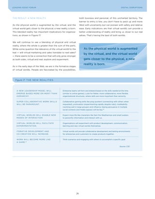 DIGTAL TRUST E Fo RU8
L E A D IN G E D G | VoL. M                                                                                           LEA DI NG EDGE FoRU M
                                                                                                                        DIGITAL DISRUPTIoNS




THE RESULT: A NEW REALITy                                                both business and personal, of this uncharted territory. The
                                                                         barrier to entry is low; you don’t have to pack up and move
As the physical world is augmented by the virtual, and the               West with uncertainty but can pioneer with safety and relative
virtual world gets closer to the physical, a new reality is born.        ease. Early indications are that virtual worlds can provide a
This blended reality has important implications for organiza-            better understanding of reality and bring us closer to our real
tions, as shown in Figure 17.                                            selves. That’s having the best of both worlds.


We will continue to see a blending of physical and virtual
reality, where the whole is greater than the sum of the parts.
While some question the relevance of the virtual world to the                As the physical world is augmented
real — will virtual marketing and sales translate to real sales?
                                                                             by the virtual, and the virtual world
— there seems to be a connection that will only grow stronger
as both sides, virtual and real, explore and experiment.                     gets closer to the physical, a new
                                                                             reality is born.
As in the early days of the Web, we are in the formative stages
of virtual worlds. People are fascinated by the possibilities,




   Figure 17 T HE N E W R E A L I T I E S



    A N E W L E A D E RSHIP Mo DEL WILL            Enterprise teams will form and disband based on the skills needed at the time
    E M E R G E B AS E D M o RE o N MERIT THAN     (similar to online games). Look for flatter, more collaborative, more flexible
    H IE R A R C H y.                              organizational structures, where skills are more important than seniority.


    S U P E R - Co L L A Bo RATIVE WoRK SKILLS     Collaborative gaming skills like ping quotient (connecting with others when
    W IL L B E PA R AM o U NT.                     requested), protovation (experimenting rapidly despite risks), mobbability
                                                   (working well in large groups) and influency (being persuasive in multiple
                                                   social contexts and media spaces) will be key.40


    V I RT UA L Wo R LDS WILL ENABLE NEW           Expect more life-like characters like Sam the Weatherman and smart avatars
    M o D E S o F IN T ERAC TIo N.                 to personify information and interact with us.


    V I RT UA L Wo R LDS WILL FACILITATE           organizations will experiment with product development, communication,
    E X P E R IM E N TATIo N.                      learning and new virtual worlds themselves.


    IT E R AT I V E D E VELo PMENT AND             Virtual worlds will provide collaborative development and testing environments
    Co - C R E AT Io N W ILL INCRE AS E .          for enterprises and customers to create products together.


    Wo R K W I L L B ECo ME Mo RE LIKE             Think scenarios and engaging with others to accomplish a specific goal.
    A G A M E . 41

                                                                                                                      Source: CSC




                                                                    26
 