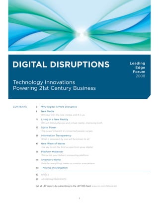 L E A D IN G E D G E Fo RU M                                                                               DIGTAL TRUST | VoL. 8




Digital Disruptions                                                                                              Leading
                                                                                                                   Edge
                                                                                                                  Forum
                                                                                                                    2008
Technology Innovations
Powering 21st Century Business


CoNTENTS                  2    Why Digital Is More Disruptive

                          4    New Media
                               We have met the new media, and it is us.

                          15   Living in a New Reality
                               We will blend physical and virtual reality, improving both.

                          27   Social Power
                               The power inherent in connected people surges.

                          36   Information Transparency
                               What is observed by one will be known to all.

                          47   New Wave of Waves
                               The sky is not the limit as spectrum goes digital.

                          59   Platform Makeover
                               This is not your father’s computing platform.

                          69   Smart(er) World
                               Smarter everything makes us smarter everywhere.

                          80   Thriving on Disruption


                          82   NoTES

                          93   ACKNoWLEDGMENTS


                          Get all LEF reports by subscribing to the LEF RSS feed: www.csc.com/lefpodcast




                                                                   1
 