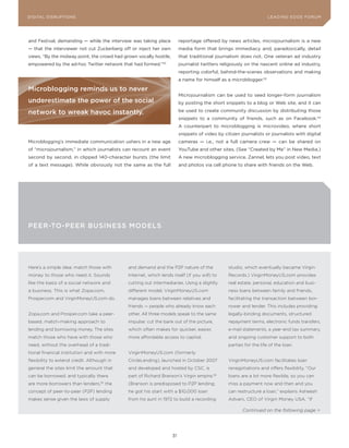 DIGITAL G E D G E Fo RU M
L E A D IN DISRUPTIoNS                                                                                              LEA DI NG EDGE| FoRU M
                                                                                                                    DIGTAL TRUST     VoL. 8




and Festival, demanding — while the interview was taking place           reportage offered by news articles, microjournalism is a new
— that the interviewer not cut Zuckerberg off or inject her own          media form that brings immediacy and, paradoxically, detail
views. “By the midway point, the crowd had grown vocally hostile,        that traditional journalism does not. one veteran ad industry
empowered by the ad-hoc Twitter network that had formed.”52              journalist twitters religiously on the nascent online ad industry,
                                                                         reporting colorful, behind-the-scenes observations and making
                                                                         a name for himself as a microblogger.53

Microblogging reminds us to never
                                                                         Microjournalism can be used to seed longer-form journalism
underestimate the power of the social                                    by posting the short snippets to a blog or Web site, and it can

network to wreak havoc instantly.                                        be used to create community discussion by distributing those
                                                                         snippets to a community of friends, such as on Facebook.54
                                                                         A counterpart to microblogging is microvideo, where short
                                                                         snippets of video by citizen journalists or journalists with digital
Microblogging’s immediate communication ushers in a new age              cameras — i.e., not a full camera crew — can be shared on
of “microjournalism,” in which journalists can recount an event          youTube and other sites. (See “Created by Me” in New Media.)
second by second, in clipped 140-character bursts (the limit             A new microblogging service, Zannel, lets you post video, text
of a text message). While obviously not the same as the full             and photos via cell phone to share with friends on the Web.




PEEr-To-PEEr BusINEss ModELs




Here’s a simple idea: match those with        and demand and the P2P nature of the              studio, which eventually became Virgin
money to those who need it. Sounds            Internet, which lends itself (if you will) to     Records.) VirginMoneyUS.com provides
like the basis of a social network and        cutting out intermediaries. Using a slightly      real estate, personal, education and busi-
a business. This is what Zopa.com,            different model, VirginMoneyUS.com                ness loans between family and friends,
Prosper.com and VirginMoneyUS.com do.         manages loans between relatives and               facilitating the transaction between bor-
                                              friends — people who already know each            rower and lender. This includes providing
Zopa.com and Prosper.com take a peer-         other. All three models speak to the same         legally-binding documents, structured
based, match-making approach to               impulse: cut the bank out of the picture,         repayment terms, electronic funds transfers,
lending and borrowing money. The sites        which often makes for quicker, easier,            e-mail statements, a year-end tax summary,
match those who have with those who           more affordable access to capital.                and ongoing customer support to both
need, without the overhead of a tradi-                                                          parties for the life of the loan.
tional financial institution and with more    VirginMoneyUS.com (formerly
flexibility to extend credit. Although in     CircleLending), launched in October 2007          VirginMoneyUS.com facilitates loan
general the sites limit the amount that       and developed and hosted by CSC, is               renegotiations and offers flexibility. “Our
can be borrowed, and typically there          part of Richard Branson’s Virgin empire.56        loans are a lot more flexible, so you can
are more borrowers than lenders,   55
                                        the   (Branson is predisposed to P2P lending;           miss a payment now and then and you
concept of peer-to-peer (P2P) lending         he got his start with a $10,000 loan              can restructure a loan,” explains Asheesh
makes sense given the laws of supply          from his aunt in 1972 to build a recording        Advani, CEO of Virgin Money USA. “If

                                                                                                       Continued on the following page >




                                                                    31
 