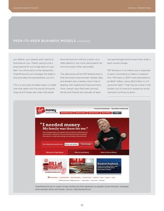 DIGTAL TRUST E Fo RU8
L E A D IN G E D G | VoL. M                                                                                                LEA DI NG EDGE FoRU M
                                                                                                                             DIGITAL DISRUPTIoNS




PEEr-To-PEEr BusINEss ModELs                                         (continued)




you default, your parents aren’t going to         lend and borrow without a bank via a                two percentage points lower than what a
foreclose on you. There’s going to be a           Web platform, but most participants do              bank would charge.
grace period for you to get back on your          not know each other personally.
feet.” As a third party to the transaction,                                                           P2P lending is in its infancy but is expected
VirginMoneyUS.com manages the relation-           The idea across all the P2P lending sites is        to grow. According to Celent, a research
ship and takes the awkwardness out of it.         that borrowers receive lower interest rates         firm, P2P loans in 2007 were estimated to
                                                  and lenders earn a better return than if            be $647 million, versus $2.5 trillion in U.S.
This is a new type of added value: a middle       dealing with traditional financial institu-         consumer debt.57 That may be a drop in the
man that deals with the social intricacies.       tions. Advani says that loans among                 bucket, but it’s bound to expand as social
Zopa and Prosper also help individuals            family and friends are typically at least           networks continue to grow.




                       VirginMoneyUS.com is a peer-to-peer lending site that capitalizes on people’s social networks, managing
                       loans between family and friends. Source: VirginMoneyUS.com




                                                                         32
 