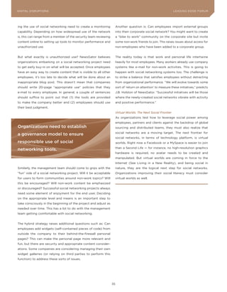 DIGITAL DISRUPTIoNS M
L E A D IN G E D G E Fo RU                                                                                         LEA DI NG EDGE |FoRU M
                                                                                                                    DIGTAL TRUST    VoL. 8




ing the use of social networking need to create a monitoring            Another question is: Can employees import external groups
capability. Depending on how widespread use of the network              into their corporate social network? you might want to create
is, this can range from a member of the security team reviewing         a “bike to work” community on the corporate site but invite
content online to setting up tools to monitor performance and           some non-work friends to join. This raises issues about access for
unauthorized use.                                                       non-employees who have been added to a corporate group.


But what exactly is unauthorized use? NewsGator believes                The reality today is that work and personal life intertwine
organizations embarking on a social networking project need             heavily for most employees. Many workers already use company
to get early buy-in on what will be accepted. once employees            systems like e-mail for non-work activities. This is going to
have an easy way to create content that is visible to all other         happen with social networking systems too. The challenge is
employees, it’s too late to decide what will be done about an           to strike a balance that satisfies employees without detracting
inappropriate blog post. This doesn’t mean that companies               from organizational performance. “We will evolve towards some
should write 20-page “appropriate use” policies that they               sort of ‘return on attention’ to measure these initiatives,” predicts
e-mail to every employee. In general, a couple of sentences             J.B. Holston of NewsGator. “Successful initiatives will be those
should suffice to point out that (1) the tools are provided             where the newly-created social networks vibrate with activity
to make the company better and (2) employees should use                 and positive performance.”
their best judgment.
                                                                        Virtual Worlds: The Next Social Frontier
                                                                        As organizations test how to leverage social power among
                                                                        employees, partners and clients against the backdrop of global
organizations need to establish                                         sourcing and distributed teams, they must also realize that
                                                                        social networks are a moving target. The next frontier for
a governance model to ensure
                                                                        social networks, in terms of technology platform, is virtual
responsible use of social                                               worlds. Right now a Facebook or a MySpace is easier to join
                                                                        than a Second Life — for instance, no high-resolution graphics
networking tools.
                                                                        hardware is required, no avatar needs to be created and
                                                                        manipulated. But virtual worlds are coming in force to the
                                                                        Internet (See Living in a New Reality), and being social in
Similarly, the management team should come to grips with the            nature, they are the logical next step for social networks.
“fun” side of a social networking project. Will it be acceptable        organizations improving their social literacy must consider
for users to form communities around non-work topics? Will              virtual worlds as well.
this be encouraged? Will non-work content be emphasized
or discouraged? Successful social networking projects always
need some element of enjoyment for the end user. Deciding
on the appropriate level and means is an important step to
take consciously in the beginning of the project and adjust as
needed over time. This has a lot to do with the management
team getting comfortable with social networking.


The hybrid strategy raises additional questions such as: Can
employees add widgets (self-contained pieces of code) from
outside the company to their behind-the-firewall personal
pages? This can make the personal page more relevant and
fun, but there are security and appropriate content consider-
ations. Some companies are considering managing their own
widget galleries (or relying on third parties to perform this
function) to address these sorts of issues.




                                                                   35
 