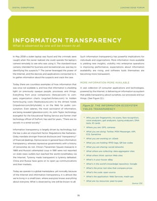 DIGITAL DISRUPTIoNS                                                                                               LEA DI NG EDGE FoRU M




inforMation transparenCy
What is observed by one will be known to all.


In May 2008 a stolen laptop was found and the criminals were             Such information transparency has powerful implications for
caught when the owner realized she could operate the laptop’s            individuals and organizations. More information more available
camera remotely to see who was using it. The standard-issue              is yielding new insights, visibility into enterprise operations
camera, intended for business and recreational use, was key to           is improving performance, expectations about information
identifying the suspects.65 The owner leveraged the power of             availability are rising, and software tools themselves are
the Internet, and the devices and applications connected to it,          becoming more transparent.
to gather information about the suspects and crack the case.

                                                                         MoRE INFoRMATIoN MoRE AVAILABLE
Today there are countless examples of how information that
was once not available is, and how that information is shedding          A vast collection of consumer applications and technologies,
light on previously opaque people, processes and things.                 powered by the Internet, is delivering an information ecosystem
Everything from price comparisons (farecast.com) to com-                 that yields transparency about ourselves, our processes and our
pany organization charts (orgchart.forbes.com) to hidden                 things. (See Figure 22.)
home-buying costs (feedisclosure.com) to the dirtiest hotels
(tripadvisor.com/dirtyhotels) is on the Web for public con-                Figure 22 T H E INFo RMAT Io N E CoSySTEM
sumption. Even salaries, the most sacrosanct of information,               yIE LDS T RANS PARE NCy
are being revealed (glassdoor.com). As John Taylor, technology
evangelist for the Educational Testing Service and former chief
                                                                            • Who you are: fingerprints, iris scans, face recognition,
technology officer of DuPont, has said for years, “There are no
                                                                              voice analyzers, gait analyzers, typing analyzers, DNA
secrets in a wired society.”                                                  tests, ID cards

                                                                            • Where you are: GPS, cameras
Information transparency is largely driven by technology, but
                                                                            • What you are doing: Twitter, MSN Messenger, AIM,
the law is also an important factor. Regulations like Sarbanes-
                                                                              ICQ, Sametime
oxley mandate stronger financial disclosure and “transparency”
                                                                            • What you are working on: oDesk
of financial dealings. Democracies in general favor information
                                                                            • What you are holding: RFID tags, QR bar codes
transparency, whereas repressive governments with a history
of censorship do not. China’s Tiananmen Square massacre in                  • What you are sharing: social networks
1989 and Russia’s attempted coup in 1991 were not reported                  • What others are collecting: data aggregator sites
on state news outlets but reached the world nonetheless via
                                                                            • What others think: opinion Web sites
the Internet. Tyranny made transparent is tyranny defeated.
                                                                            • What’s in your house: eBay
China and Russia have gone on to open up communications
and their markets.                                                          • What’s in the world’s knowledge repository: Google

                                                                            • What’s the price: bot sites that compare prices
Today we operate in a global marketplace, yet ironically, because           • What’s the code: open source
of the Internet and information transparency, it is almost like
                                                                            • What’s the application: Web Services, mash-ups
we’re living in a small town, where everyone knows everything
                                                                            • What are my resources: peer-to-peer
about everyone. What is observed by one will be known to all.
                                                                                                                              Source: CSC




                                                                    36
 