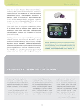 DIGITAL DISRUPTIoNS                                                                                                  LEA DI NG EDGE FoRU M




in real time via screen shots and Webcam shots that let you
see, literally, what your team members are working on. Employers
use this visibility to spot-check code, see when the contractor
is working, and find out if the contractor is getting stuck on
any tasks. Though on-the-job privacy will increasingly be a
concern as more data about workers is collected, this level of
transparency gives employers added confidence to hire and
manage remote teams from a global workforce.


All this comes against the backdrop of a proliferation of cameras
on the Internet (recall the beginning of this chapter), as well
as cameras in public spaces and on roads. These cameras are
making people and processes more transparent and providing
better public safety.


In addition, sensors serving as cameras for the body are making
our bodily processes more transparent. A continuous glucose
monitoring system from Medtronic that uses a sensor under the
                                                                          Figure 23    Medtronic’s continuous glucose monitoring system,
skin reports glucose levels every five minutes, providing 100             called the Guardian REAL-Time System, uses a sensor under the
times more information than conventional glucose monitoring               skin and a transmitter (top) to send data every five minutes to a
and thus helping diabetics avoid high and low glucose levels.   66        monitor (bottom). Diabetics can keep close track of their blood
                                                                          sugar level, avoiding high and low levels. Source: Medtronic, Inc.
(See Figure 23.) More information means better decision making
because we can “see” what the body is doing in a timely manner.




FINdINg BALANCE: TrANsPArENCy VErsus PrIVACy




Transparency is here to stay, but trans-        sensors in hotel refrigerators that                negotiations. We accept cameras in
parency can be a double-edge sword,             automatically collect precise informa-             stores and on street corners. However,
providing benefits at a cost. Individuals       tion about our drinking habits. However,           the U.S. government demanded that
and organizations need to strike a balance      the National Basketball Association                Google withdraw images from Google
between transparency and the following:         Players Association refused to allow               Street View that it took from public
                                                TV broadcasters to put RFID chips in               streets near U.S. military bases, claiming
•	 Privacy: Constant surveillance and           players’ sneakers, fearing this would              threats to national security.67 Privacy
   constant data collection may at some         reveal players slowing down over their             takes a subordinate role when it’s
   point cross the privacy line. We accept      careers and thus hamper contract                   a matter of safety, whether against

                                                                                                       Continued on the following page >




                                                                     38
 