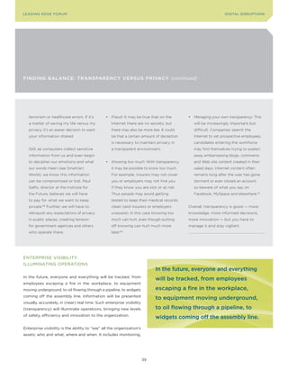 L E A D IN G E D G E Fo RU M                                                                                  DIGITAL DISRUPTIoNS




FINdINg BALANCE: TrANsPArENCy VErsus PrIVACy (continued)




   terrorism or healthcare errors. If it’s      •	 Fraud: It may be true that on the       •	 Managing your own transparency: This
   a matter of saving my life versus my            Internet there are no secrets, but        will be increasingly important but
   privacy, it’s an easier decision to want        there may also be more lies. It could     difficult. Companies search the
   your information shared.                        be that a certain amount of deception     Internet to vet prospective employees;
                                                   is necessary to maintain privacy in       candidates entering the workforce
   Still, as computers collect sensitive           a transparent environment.                may find themselves trying to explain
   information from us and even begin                                                        away embarrassing blogs, comments
   to decipher our emotions and what            •	 Knowing too much: With transparency,      and Web site content created in their
   our words mean (see Smart(er)                   it may be possible to know too much.      salad days. Internet content often
   World), we know this information                For example, insurers may not cover       remains long after the user has gone
   can be compromised or lost. Paul                you or employers may not hire you         dormant or even closed an account,
   Saffo, director at the Institute for            if they know you are sick or at risk.     so beware of what you say on
   the Future, believes we will have               Thus people may avoid getting             Facebook, MySpace and elsewhere.70
   to pay for what we want to keep                 tested to keep their medical records
   private.68 Further, we will have to             clean (and insurers or employers        Overall, transparency is good — more
   relinquish any expectations of privacy          unaware). In this case knowing too      knowledge, more informed decisions,
   in public places, creating tension              much can hurt, even though putting      more innovation — but you have to
   for government agencies and others              off knowing can hurt much more          manage it and stay vigilant.
   who operate there.                              later.69




ENTERPRISE VISIBILITy:
ILLUMINATING oPERATIoNS
                                                                             In the future, everyone and everything
In the future, everyone and everything will be tracked, from
                                                                             will be tracked, from employees
employees escaping a fire in the workplace, to equipment
moving underground, to oil flowing through a pipeline, to widgets            escaping a fire in the workplace,
coming off the assembly line. Information will be presented
                                                                             to equipment moving underground,
visually, accurately, in (near) real time. Such enterprise visibility
(transparency) will illuminate operations, bringing new levels               to oil flowing through a pipeline, to
of safety, efficiency and innovation to the organization.
                                                                             widgets coming off the assembly line.
Enterprise visibility is the ability to “see” all the organization’s
assets: who and what, where and when. It includes monitoring,




                                                                        39
 