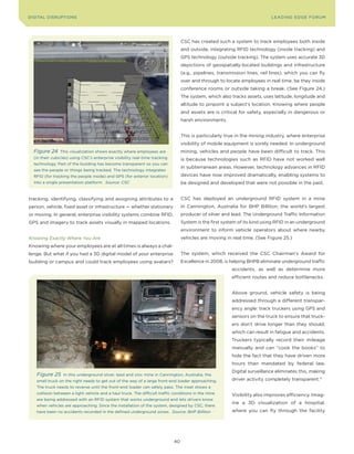 DIGITAL DISRUPTIoNS                                                                                                         LEA DI NG EDGE FoRU M




                                                                                  CSC has created such a system to track employees both inside
                                                                                  and outside, integrating RFID technology (inside tracking) and
                                                                                  GPS technology (outside tracking). The system uses accurate 3D
                                                                                  depictions of geospatially-located buildings and infrastructure
                                                                                  (e.g., pipelines, transmission lines, rail lines), which you can fly
                                                                                  over and through to locate employees in real time, be they inside
                                                                                  conference rooms or outside taking a break. (See Figure 24.)
                                                                                  The system, which also tracks assets, uses latitude, longitude and
                                                                                  altitude to pinpoint a subject’s location. Knowing where people
                                                                                  and assets are is critical for safety, especially in dangerous or
                                                                                  harsh environments.


                                                                                  This is particularly true in the mining industry, where enterprise
                                                                                  visibility of mobile equipment is sorely needed. In underground
  Figure 24     This visualization shows exactly where employees are              mining, vehicles and people have been difficult to track. This
  (in their cubicles) using CSC’s enterprise visibility real-time tracking        is because technologies such as RFID have not worked well
  technology. Part of the building has become transparent so you can
                                                                                  in subterranean areas. However, technology advances in RFID
  see the people or things being tracked. The technology integrates
  RFID (for tracking the people inside) and GPS (for exterior location)           devices have now improved dramatically, enabling systems to
  into a single presentation platform. Source: CSC                                be designed and developed that were not possible in the past.


tracking, identifying, classifying and assigning attributes to a                  CSC has deployed an underground RFID system in a mine
person, vehicle, fixed asset or infrastructure — whether stationary               in Cannington, Australia for BHP Billiton, the world’s largest
or moving. In general, enterprise visibility systems combine RFID,                producer of silver and lead. The Underground Traffic Information
GPS and imagery to track assets visually in mapped locations.                     System is the first system of its kind using RFID in an underground
                                                                                  environment to inform vehicle operators about where nearby
Knowing Exactly Where You Are                                                     vehicles are moving in real time. (See Figure 25.)
Knowing where your employees are at all times is always a chal-
lenge. But what if you had a 3D digital model of your enterprise                  The system, which received the CSC Chairman’s Award for
building or campus and could track employees using avatars?                       Excellence in 2008, is helping BHPB eliminate underground traffic
                                                                                                          accidents, as well as determine more
                                                                                                          efficient routes and reduce bottlenecks.


                                                                                                          Above ground, vehicle safety is being
                                                                                                          addressed through a different transpar-
                                                                                                          ency angle: track truckers using GPS and
                                                                                                          sensors on the truck to ensure that truck-
                                                                                                          ers don’t drive longer than they should,
                                                                                                          which can result in fatigue and accidents.
                                                                                                          Truckers typically record their mileage
                                                                                                          manually and can “cook the books” to
                                                                                                          hide the fact that they have driven more
                                                                                                          hours than mandated by federal law.
                                                                                                          Digital surveillance eliminates this, making
   Figure 25     In this underground silver, lead and zinc mine in Cannington, Australia, the
   small truck on the right needs to get out of the way of a large front-end loader approaching.          driver activity completely transparent.71
   The truck needs to reverse until the front-end loader can safely pass. The inset shows a
   collision between a light vehicle and a haul truck. The difficult traffic conditions in the mine       Visibility also improves efficiency. Imag-
   are being addressed with an RFID system that works underground and lets drivers know
                                                                                                          ine a 3D visualization of a hospital,
   when vehicles are approaching. Since the installation of the system, designed by CSC, there
   have been no accidents recorded in the defined underground zones. Source: BHP Billiton                 where you can fly through the facility




                                                                             40
 