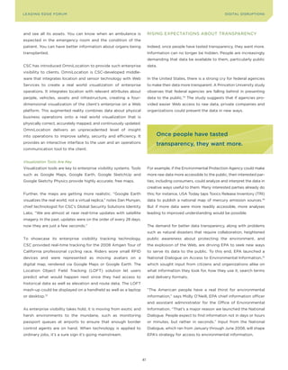 L E A D IN G E D G E Fo RU M                                                                                           DIGITAL DISRUPTIoNS




and see all its assets. you can know when an ambulance is                   RISING EXPECTATIoNS ABoUT TRANSPARENCy
expected in the emergency room and the condition of the
patient. you can have better information about organs being                 Indeed, once people have tasted transparency, they want more.
transplanted.                                                               Information can no longer be hidden. People are increasingly
                                                                            demanding that data be available to them, particularly public
CSC has introduced omniLocation to provide such enterprise                  data.
visibility to clients. omniLocation is CSC-developed middle-
ware that integrates location and sensor technology with Web                In the United States, there is a strong cry for federal agencies
Services to create a real world visualization of enterprise                 to make their data more transparent. A Princeton University study
operations. It integrates location with relevant attributes about           observes that federal agencies are falling behind in presenting
people, vehicles, assets and infrastructure, creating a four-               data to the public.73 The study suggests that if agencies pro-
dimensional visualization of the client’s enterprise on a Web               vided easier Web access to raw data, private companies and
platform. This augmented reality combines data about physical               organizations could present the data in new ways.
business operations onto a real world visualization that is
physically correct, accurately mapped, and continuously updated.
omniLocation delivers an unprecedented level of insight
into operations to improve safety, security and efficiency. It                   once people have tasted
provides an interactive interface to the user and an operations                  transparency, they want more.
communication tool to the client.


Visualization Tools Are Key
Visualization tools are key to enterprise visibility systems. Tools         For example, if the Environmental Protection Agency could make
such as Google Maps, Google Earth, Google SketchUp and                      more raw data more accessible to the public, then interested par-
Google Sketchy Physics provide highly accurate, free maps.                  ties, including consumers, could analyze and interpret the data in
                                                                            creative ways useful to them. Many interested parties already do
Further, the maps are getting more realistic. “Google Earth                 this; for instance, USA Today taps Toxics Release Inventory (TRI)
visualizes the real world, not a virtual replica,” notes Dan Munyan,        data to publish a national map of mercury emission sources.74
chief technologist for CSC’s Global Security Solutions Identity             But if more data were more readily accessible, more analyses
Labs. “We are almost at near real-time updates with satellite               leading to improved understanding would be possible.
imagery. In the past, updates were on the order of every 28 days;
now they are just a few seconds.”                                           The demand for better data transparency, along with problems
                                                                            such as natural disasters that require collaboration, heightened
To showcase its enterprise visibility tracking technology,                  public awareness about protecting the environment, and
CSC provided real-time tracking for the 2008 Amgen Tour of                  the explosion of the Web, are driving EPA to seek new ways
California professional cycling race. Riders wore small RFID                to serve its data to the public. To this end, EPA launched a
devices and were represented as moving avatars on a                         National Dialogue on Access to Environmental Information,75
digital map, rendered via Google Maps or Google Earth. The                  which sought input from citizens and organizations alike on
Location object Field Tracking (LoFT) solution let users                    what information they look for, how they use it, search terms
predict what would happen next since they had access to                     and delivery formats.
historical data as well as elevation and route data. The LoFT
mash-up could be displayed on a handheld as well as a laptop                “The American people have a real thirst for environmental
or desktop.72                                                               information,” says Molly o’Neill, EPA chief information officer
                                                                            and assistant administrator for the office of Environmental
As enterprise visibility takes hold, it is moving from exotic and           Information. “That’s a major reason we launched the National
harsh environments to the mundane, such as monitoring                       Dialogue. People expect to find information not in days or hours
passport queues at airports to ensure that enough border                    or minutes, but rather in seconds.” Input from the National
control agents are on hand. When technology is applied to                   Dialogue, which ran from January through June 2008, will shape
ordinary jobs, it’s a sure sign it’s going mainstream.                      EPA’s strategy for access to environmental information.




                                                                       41
 