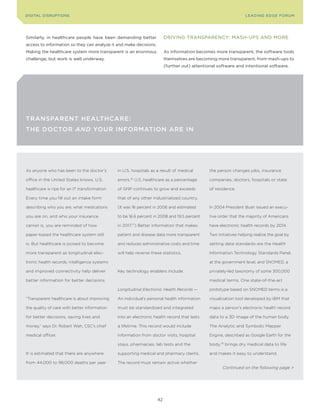 DIGITAL DISrupTIonS                                                                                              LEA DI nG EDGE Foru M




Similarly, in healthcare people have been demanding better               DrIvInG TrAnSpArEncy: MASh-upS AnD MorE
access to information so they can analyze it and make decisions.
Making the healthcare system more transparent is an enormous             As information becomes more transparent, the software tools
challenge, but work is well underway.                                    themselves are becoming more transparent, from mash-ups to
                                                                         (further out) attentional software and intentional software.




TransparenT HealTHcare:
THe DocTor and Your InformaTIon are In




As anyone who has been to the doctor’s         in U.S. hospitals as a result of medical       the person changes jobs, insurance

office in the United States knows, U.S.        errors.76 U.S. healthcare as a percentage      companies, doctors, hospitals or state

healthcare is ripe for an IT transformation.   of GNP continues to grow and exceeds           of residence.

Every time you fill out an intake form         that of any other industrialized country.

describing who you are, what medications       (It was 16 percent in 2006 and estimated       In 2004 President Bush issued an execu-

you are on, and who your insurance             to be 16.6 percent in 2008 and 19.5 percent    tive order that the majority of Americans

carrier is, you are reminded of how            in 2017.77) Better information that makes      have electronic health records by 2014.

paper-based the healthcare system still        patient and disease data more transparent      Two initiatives helping realize the goal by

is. But healthcare is poised to become         and reduces administrative costs and time      setting data standards are the Health

more transparent as longitudinal elec-         will help reverse these statistics.            Information Technology Standards Panel,

tronic health records, intelligence systems                                                   at the government level, and SNOMED, a

and improved connectivity help deliver         Key technology enablers include:               privately-led taxonomy of some 300,000

better information for better decisions.                                                      medical terms. One state-of-the-art

                                               Longitudinal Electronic Health Records —       prototype based on SNOMED terms is a

“Transparent healthcare is about improving     An individual’s personal health information    visualization tool developed by IBM that

the quality of care with better information    must be standardized and integrated            maps a person’s electronic health record

for better decisions, saving lives and         into an electronic health record that lasts    data to a 3D image of the human body.

money,” says Dr. Robert Wah, CSC’s chief       a lifetime. This record would include          The Analytic and Symbolic Mapper

medical officer.                               information from doctor visits, hospital       Engine, described as Google Earth for the

                                               stays, pharmacies, lab tests and the           body,78 brings dry medical data to life

It is estimated that there are anywhere        supporting medical and pharmacy claims.        and makes it easy to understand.

from 44,000 to 98,000 deaths per year          The record must remain active whether
                                                                                                     Continued on the following page >




                                                                    42
 