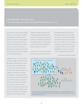 L E A D In G E D G E Fo ru M                                                                                          DIGITAL DISrupTIonS




TransparenT HealTHcare:
THe DocTor and Your InformaTIon are In                                                 (continued)




At the same time, public record manage-     database of patient information and                tying together islands of information.

ment services are emerging, including       medical research and flags potential               Although the NHIN will not be in place

Google Health (in beta), Microsoft’s        conflicts in an individual’s medication or         for years, four architecture prototpyes

HealthVault, Revolution Health (backed      treatment. These examples underscore
                                                      79
                                                                                               have been developed, including one by

by AOL co-founder Steve Case) and           the desperate need to correlate health             CSC. This is a major issue for Americans.

ActiveHealth Management’s ActivePHR.        information and make it available in a             In a 2008 survey commissioned by CSC,

These services are an effort to give        timely, comprehensive manner.                      70 percent of 1,000 Americans polled

people tools to manage their own health                                                        indicated they would be more likely to

information, similar to how they manage     Connectivity — The Nationwide Health               vote for a presidential candidate who

their bank information online.              Information Network (NHIN) is key to
                                                                                                      Continued on the following page >


Intelligence Systems — Once you have

the data, intelligence algorithms (rules)         All Patients with same diagnosis

are needed to apply against the data

to yield insights. Am I getting better
                                                                                                     1
or worse? Are two drugs interfering                                                                            Remove
                                                                                                            Non-responders
with each other? Resolution Health has                                                                    and Toxic Responders

created a rules engine that answers

such questions. The engine generates
                                                                               2
communications for doctors and patients,
                                                                                                                    Treat
as a result of its analysis, to warn the                                                                     Responders and Patients
                                                                                                            Not Predisposed to Toxicity
doctor that two drugs could interfere,

for example, or to reinforce to the

patient the importance of taking a medi-

cation by explaining the adverse conse-

quences of not doing so. ActiveHealth         Stratifying patients by genotype lets researchers predict who will respond favorably (or not)
                                              to a drug, paving the way for personalized medicine based on an individual’s specific, unique
Management has compiled a large
                                              characteristics. Source: CSC




                                                                 43
 