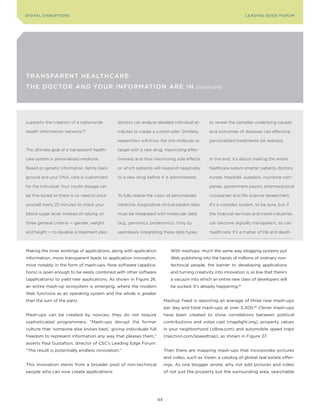 DIGITAL DISrupTIonS                                                                                                LEA DI nG EDGE Foru M




TransparenT HealTHcare:
THe DocTor and Your InformaTIon are In                                                   (continued)




supports the creation of a nationwide         doctors can analyze detailed individual at-       to reveal the complex underlying causes

health information network.   80
                                              tributes to create a custom plan. Similarly,      and outcomes of diseases can effective,

                                              researchers will know the one molecule to         personalized treatments be realized.

The ultimate goal of a transparent health-    target with a new drug, maximizing effec-

care system is personalized medicine.         tiveness and thus minimizing side effects,        In the end, it’s about making the entire

Based on genetic information, family back-    or which patients will respond negatively         healthcare system smarter: patients, doctors,

ground and your DNA, care is customized       to a new drug before it is administered.          nurses, hospitals, suppliers, insurance com-

for the individual. Your insulin dosage can                                                     panies, government payors, pharmaceutical

be fine-tuned so there is no need to prick    To fully realize the vision of personalized       companies and life science researchers.

yourself every 20 minutes to check your       medicine, longitudinal clinical patient data      It’s a complex system, to be sure, but if

blood sugar level. Instead of relying on      must be integrated with molecular data            the financial services and travel industries

three general criteria — gender, weight       (e.g., genomics, proteomics). Only by             can become digitally transparent, so can

and height — to develop a treatment plan,     seamlessly integrating these data types           healthcare. It’s a matter of life and death.



Making the inner workings of applications, along with application           With mashups, much the same way blogging systems put
information, more transparent leads to application innovation,              Web publishing into the hands of millions of ordinary non-
most notably in the form of mash-ups. now software (applica-                technical people, the barrier to developing applications
tions) is open enough to be easily combined with other software             and turning creativity into innovation is so low that there’s
(applications) to yield new applications. As shown in Figure 26,            a vacuum into which an entire new class of developers will
an entire mash-up ecosystem is emerging, where the modern                   be sucked. It’s already happening.81
Web functions as an operating system and the whole is greater
than the sum of the parts.                                               Mashup Feed is reporting an average of three new mash-ups
                                                                         per day and total mash-ups at over 3,300.82 clever mash-ups
Mash-ups can be created by novices; they do not require                  have been created to show correlations between political
sophisticated programmers. “Mash-ups disrupt the former                  contributions and votes cast (maplight.org), property values
culture that ‘someone else knows best,’ giving individuals full          in your neighborhood (zillow.com) and automobile speed traps
freedom to represent information any way that pleases them,”             (njection.com/speedtrap), as shown in Figure 27.
asserts paul Gustafson, director of cSc’s Leading Edge Forum.
“The result is potentially endless innovation.”                          Then there are mapping mash-ups that incorporate pictures
                                                                         and video, such as viewr, a catalog of global real estate offer-
This innovation stems from a broader pool of non-technical               ings. As one blogger wrote, why not add pictures and video
people who can now create applications:                                  of not just the property but the surrounding area, searchable




                                                                    44
 