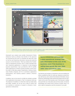 DIGITAL DISRUPTIoNS                                                                                                                LEA DI NG EDGE FoRU M




               Figure 28    This mash-up, called overwatch, gives U.S. Defense Intelligence Agency staffers the ability to create an informational
               view of a situation quickly, right from their browser. Source: JackBe Corporation




overwatch was created using JackBe Corporation’s Presto
enterprise mash-up software. Key benefits of the approach                               savvy enterprises will leverage
are empowering end users to assemble the data they need
on the fly, and improving information sharing and real-time
                                                                                        a data-operational strategy that
access to critical information. “Mash-ups address the IT bottle-                        puts information at the core of the
neck by empowering business users to easily assemble their
                                                                                        business, even if the business is
own situational applications in response to ever-changing
business requirements,” says Luis Derechin, CEo of JackBe.                              selling hard goods like cars. data
other applications of Presto include providing current inven-                           adds value and drives sales.
tory data to field sales people (Tupperware); creating a faster,
more flexible shopping cart for e-commerce applications
(Nutrisystem); and tracking research citations (Thomson                            The Internet was founded on transparency and we are feeling the
Scientific).                                                                       effects, amplified by Web 2.0, mash-ups, ubiquitous connectivity,
                                                                                   user self-service, and a culture that demands information. Savvy
In addition, new on the scene for JackBe are mashlets, portable                    enterprises will leverage a data-operational strategy that puts infor-
micro applications that present a “face” to enterprise mash-ups.                   mation at the core of the business, even if the business is selling
The objective of mashlets is to share their mash-up results easily                 hard goods like cars. Data adds value and drives sales. As Internet
and safely; mashlets can be put into a blog or portal, sent                        technologies and cultural norms continue to evolve, there is no
to co-workers or customers, or viewed in a browser or next-                        end in sight to transparency and the innovations it can yield.
generation mobile phone.




                                                                              46
 