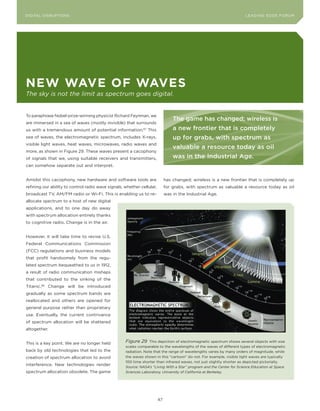DIGITAL G E D G E Fo RU M
L E A D IN DISRUPTIoNS                                                                                                LEA DI NG EDGE| FoRU M
                                                                                                                      DIGTAL TRUST     VoL. 8




neW Wave of Waves
The sky is not the limit as spectrum goes digital.


To paraphrase Nobel-prize-winning physicist Richard Feynman, we
                                                                                 The game has changed; wireless is
are immersed in a sea of waves (mostly invisible) that surrounds
us with a tremendous amount of potential information.87 This                     a new frontier that is completely
sea of waves, the electromagnetic spectrum, includes X-rays,                     up for grabs, with spectrum as
visible light waves, heat waves, microwaves, radio waves and
                                                                                 valuable a resource today as oil
more, as shown in Figure 29. These waves present a cacophony
of signals that we, using suitable receivers and transmitters,                   was in the Industrial Age.
can somehow separate out and interpret.


Amidst this cacophony, new hardware and software tools are                   has changed; wireless is a new frontier that is completely up
refining our ability to control radio wave signals, whether cellular,        for grabs, with spectrum as valuable a resource today as oil
broadcast TV, AM/FM radio or Wi-Fi. This is enabling us to re-               was in the Industrial Age.
allocate spectrum to a host of new digital
applications, and to one day do away
with spectrum allocation entirely thanks
to cognitive radio. Change is in the air.


However, it will take time to revise U.S.
Federal Communications Commission
(FCC) regulations and business models
that profit handsomely from the regu-
lated spectrum bequeathed to us in 1912,
a result of radio communication mishaps
that contributed to the sinking of the
Titanic.88 Change will be introduced
gradually as some spectrum bands are
reallocated and others are opened for
general purpose rather than proprietary
use. Eventually, the current contrivance
of spectrum allocation will be shattered
altogether.


This is a key point. We are no longer held          Figure 29 This depiction of electromagnetic spectrum shows several objects with size
                                                    scales comparable to the wavelengths of the waves of different types of electromagnetic
back by old technologies that led to the            radiation. Note that the range of wavelengths varies by many orders of magnitude, while
creation of spectrum allocation to avoid            the waves shown in this “cartoon” do not. For example, visible light waves are typically
                                                    100 time shorter than infrared waves, not just slightly shorter as depicted pictorially.
interference. New technologies render
                                                    Source: NASA’s “Living With a Star” program and the Center for Science Education at Space
spectrum allocation obsolete. The game              Sciences Laboratory, University of California at Berkeley.




                                                                        47
 