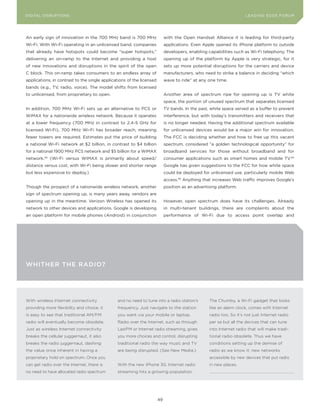 DIGITAL G E D G E Fo RU M
L E A D IN DISRUPTIoNS                                                                                               LEA DI NG EDGE| FoRU M
                                                                                                                     DIGTAL TRUST     VoL. 8




An early sign of innovation in the 700 MHz band is 700 MHz                  with the open Handset Alliance it is leading for third-party
Wi-Fi. With Wi-Fi operating in an unlicensed band, companies                applications. Even Apple opened its iPhone platform to outside
that already have hotspots could become “super hotspots,”                   developers, enabling capabilities such as Wi-Fi telephony. The
delivering an on-ramp to the Internet and providing a host                  opening up of the platform by Apple is very strategic, for it
of new innovations and disruptions in the spirit of the open                sets up more potential disruptions for the carriers and device
C block. This on-ramp takes consumers to an endless array of                manufacturers, who need to strike a balance in deciding “which
applications, in contrast to the single applications of the licensed        wave to ride” at any one time.
bands (e.g., TV, radio, voice). The model shifts from licensed
to unlicensed, from proprietary to open.                                    Another area of spectrum ripe for opening up is TV white
                                                                            space, the portion of unused spectrum that separates licensed
In addition, 700 MHz Wi-Fi sets up an alternative to PCS or                 TV bands. In the past, white space served as a buffer to prevent
WiMAX for a nationwide wireless network. Because it operates                interference, but with today’s transmitters and receivers that
at a lower frequency (700 MHz in contrast to 2.4-5 GHz for                  is no longer needed. Having the additional spectrum available
licensed Wi-Fi), 700 MHz Wi-Fi has broader reach, meaning                   for unlicensed devices would be a major win for innovation.
fewer towers are required. Estimates put the price of building              The FCC is deciding whether and how to free up this vacant
a national Wi-Fi network at $2 billion, in contrast to $4 billion           spectrum, considered “a golden technological opportunity” for
for a national 1900 MHz PCS network and $5 billion for a WiMAX              broadband services for those without broadband and for
network.93 (Wi-Fi versus WiMAX is primarily about speed/                    consumer applications such as smart homes and mobile TV.94
distance versus cost, with Wi-Fi being slower and shorter range             Google has given suggestions to the FCC for how white space
but less expensive to deploy.)                                              could be deployed for unlicensed use, particularly mobile Web
                                                                            access.95 Anything that increases Web traffic improves Google’s
Though the prospect of a nationwide wireless network, another               position as an advertising platform.
sign of spectrum opening up, is many years away, vendors are
opening up in the meantime. Verizon Wireless has opened its                 However, open spectrum does have its challenges. Already
network to other devices and applications. Google is developing             in multi-tenant buildings, there are complaints about the
an open platform for mobile phones (Android) in conjunction                 performance of Wi-Fi due to access point overlap and




whIThEr ThE rAdIo?




With wireless Internet connectivity            and no need to tune into a radio station’s         The Chumby, a Wi-Fi gadget that looks
providing more flexibility and choice, it      frequency. Just navigate to the station            like an alarm clock, comes with Internet
is easy to see that traditional AM/FM          you want via your mobile or laptop.                radio too. So it’s not just Internet radio
radio will eventually become obsolete.         Radio over the Internet, such as through           per se but all the devices that can tune
Just as wireless Internet connectivity         LastFM or Internet radio streaming, gives          into Internet radio that will make tradi-
breaks the cellular juggernaut, it also        you more choices and control, disrupting           tional radio obsolete. Thus we have
breaks the radio juggernaut, dashing           traditional radio the way music and TV             conditions setting up the demise of
the value once inherent in having a            are being disrupted. (See New Media.)              radio as we know it: new networks
proprietary hold on spectrum. Once you                                                            accessible by new devices that put radio
can get radio over the Internet, there is      With the new iPhone 3G, Internet radio             in new places.
no need to have allocated radio spectrum       streaming hits a growing population.




                                                                       49
 