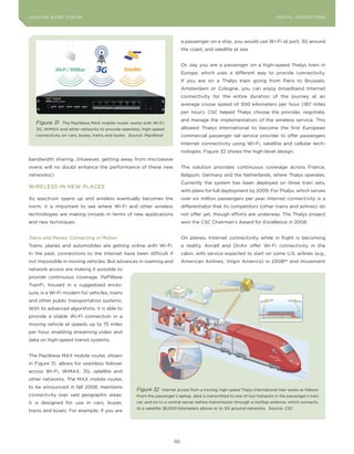 DIGTAL TRUST E Fo RU8
L E A D IN G E D G | VoL. M                                                                                                   LEA DI NG EDGE FoRU M
                                                                                                                                DIGITAL DISRUPTIoNS




                                                                             a passenger on a ship, you would use Wi-Fi at port, 3G around
                                                                             the coast, and satellite at sea.


                                                                             or, say you are a passenger on a high-speed Thalys train in
                                                                             Europe, which uses a different way to provide connectivity.
                                                                             If you are on a Thalys train going from Paris to Brussels,
                                                                             Amsterdam or cologne, you can enjoy broadband Internet
                                                                             connectivity for the entire duration of the journey at an
                                                                             average cruise speed of 300 kilometers per hour (187 miles
                                                                             per hour). cSc helped Thalys choose the provider, negotiate,
                                                                             and manage the implementation of the wireless service. This
    Figure 31    The PepWave MAX mobile router works with Wi-Fi,
    3G, WiMAX and other networks to provide seamless, high-speed             allowed Thalys International to become the first European
    connectivity on cars, buses, trains and boats. Source: PepWave           commercial passenger rail service provider to offer passengers
                                                                             Internet connectivity using Wi-Fi, satellite and cellular tech-
                                                                             nologies. Figure 32 shows the high-level design.
bandwidth sharing. (However, getting away from microwave
ovens will no doubt enhance the performance of these new                     The solution provides continuous coverage across France,
networks!)                                                                   Belgium, Germany and the Netherlands, where Thalys operates.
                                                                             currently the system has been deployed on three train sets,
WIRELESS IN NEW PLAcES
                                                                             with plans for full deployment by 2009. For Thalys, which serves
As spectrum opens up and wireless eventually becomes the                     over six million passengers per year, Internet connectivity is a
norm, it is important to see where Wi-Fi and other wireless                  differentiator that its competitors (other trains and airlines) do
technologies are making inroads in terms of new applications                 not offer yet, though efforts are underway. The Thalys project
and new techniques.                                                          won the cSc chairman’s Award for Excellence in 2008.


Trains and Planes: Connecting in Motion                                      on planes, Internet connectivity while in flight is becoming
Trains, planes and automobiles are getting online with Wi-Fi.                a reality. Aircell and onAir offer Wi-Fi connectivity in the
In the past, connections to the Internet have been difficult if              cabin, with service expected to start on some U.S. airlines (e.g.,
not impossible in moving vehicles. But advances in roaming and               American Airlines, Virgin America) in 200896 and movement
network access are making it possible to
provide continuous coverage. PePWave
TrainFi, housed in a ruggedized enclo-
sure, is a Wi-Fi modem for vehicles, trains
and other public transportation systems.
With its advanced algorithms, it is able to
provide a stable Wi-Fi connection in a
moving vehicle at speeds up to 75 miles
per hour, enabling streaming video and
data on high-speed transit systems.


The PepWave MAX mobile router, shown
in Figure 31, allows for seamless failover
across Wi-Fi, WiMAX, 3G, satellite and
other networks. The MAX mobile router,
to be announced in fall 2008, maintains
                                                     Figure 32    Internet access from a moving, high-speed Thalys International train works as follows:
connectivity over vast geographic areas;             From the passenger’s laptop, data is transmitted to one of two hotspots in the passenger’s train
it is designed for use in cars, buses,               car, and on to a central server before transmission through a rooftop antenna, which connects
                                                     to a satellite 36,000 kilometers above or to 3G ground networks. Source: CSC
trains and boats. For example, if you are




                                                                        50
 