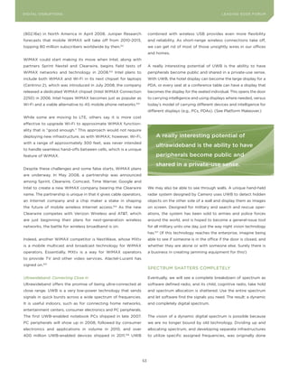 DIGITAL G E D G E Fo RU M
L E A D IN DISRUPTIoNS                                                                                               LEA DI NG EDGE| FoRU M
                                                                                                                     DIGTAL TRUST     VoL. 8




(802.16e) in North America in April 2008. Juniper Research                 combined with wireless USB provides even more flexibility
forecasts that mobile WiMAX will take off from 2010-2013,                  and reliability. As short-range wireless connections take off,
topping 80 million subscribers worldwide by then.      101
                                                                           we can get rid of most of those unsightly wires in our offices
                                                                           and homes.
WiMAX could start making its move when Intel, along with
partners Sprint Nextel and Clearwire, begins field tests of                A really interesting potential of UWB is the ability to have
WiMAX networks and technology in 2008.         102
                                                     Intel plans to        peripherals become public and shared in a private-use sense.
include both WiMAX and Wi-Fi in its next chipset for laptops               With UWB, the hotel display can become the large display for a
(Centrino 2), which was introduced in July 2008; the company               PDA, or every seat at a conference table can have a display that
released a dedicated WiMAX chipset (Intel WiMAX Connection                 becomes the display for the seated individual. This opens the door
2250) in 2006. Intel hopes WiMAX becomes just as popular as                to carrying intelligence and using displays where needed, versus
Wi-Fi and a viable alternative to 4G mobile phone networks.103             today’s model of carrying different devices and intelligence for
                                                                           different displays (e.g., PCs, PDAs). (See Platform Makeover.)
While some are moving to LTE, others say it is more cost
effective to upgrade Wi-Fi to approximate WiMAX function-
ality that is “good enough.” This approach would not require
deploying new infrastructure, as with WiMAX; however, Wi-Fi,                   A really interesting potential of
with a range of approximately 300 feet, was never intended
                                                                               ultrawideband is the ability to have
to handle seamless hand-offs between cells, which is a unique
feature of WiMAX.                                                              peripherals become public and
                                                                               shared in a private-use sense.
Despite these challenges and some false starts, WiMAX plans
are underway. In May 2008, a partnership was announced
among Sprint, Clearwire, Comcast, Time Warner, Google and
Intel to create a new WiMAX company bearing the Clearwire                  We may also be able to see through walls. A unique hand-held
name. The partnership is unique in that it gives cable operators,          radar system designed by Camero uses UWB to detect hidden
an Internet company and a chip maker a stake in shaping                    objects on the other side of a wall and display them as images
the future of mobile wireless Internet access.104 As the new               on screen. Designed for military and search and rescue oper-
Clearwire competes with Verizon Wireless and AT&T, which                   ations, the system has been sold to armies and police forces
are just beginning their plans for next-generation wireless                around the world, and is hoped to become a general-issue tool
networks, the battle for wireless broadband is on.                         for all military units one day, just the way night vision technology
                                                                           has.107 (If this technology reaches the enterprise, imagine being
Indeed, another WiMAX competitor is NextWave, whose MXtv                   able to see if someone is in the office if the door is closed, and
is a mobile multicast and broadcast technology for WiMAX                   whether they are alone or with someone else. Surely there is
operators. Essentially, MXtv is a way for WiMAX operators                  a business in creating jamming equipment for this!)
to provide TV and other video services. Alactel-Lucent has
signed on.105
                                                                           SPECTRUM SHATTERS CoMPLETELy

Ultrawideband: Connecting Close In                                         Eventually, we will see a complete breakdown of spectrum as
Ultrawideband offers the promise of being ultra-connected at               software defined radio, and its child, cognitive radio, take hold
close range. UWB is a very low-power technology that sends                 and spectrum allocation is shattered. Use the entire spectrum
signals in quick bursts across a wide spectrum of frequencies.             and let software find the signals you need. The result: a dynamic
It is useful indoors, such as for connecting home networks,                and completely digital spectrum.
entertainment centers, consumer electronics and PC peripherals.
The first UWB-enabled notebook PCs shipped in late 2007.                   The vision of a dynamic digital spectrum is possible because
PC peripherals will show up in 2008, followed by consumer                  we are no longer bound by old technology. Dividing up and
electronics and applications in volume in 2010, and over                   allocating spectrum, and developing separate infrastructures
400 million UWB-enabled devices shipped in 2011.106 UWB                    to utilize specific assigned frequencies, was originally done




                                                                      53
 