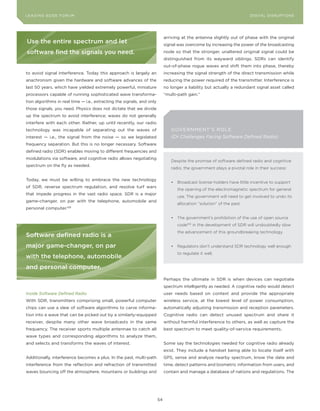 DIGTAL TRUST E Fo RU8
L E A D IN G E D G | VoL. M                                                                                             LEA DI NG EDGE FoRU M
                                                                                                                          DIGITAL DISRUPTIoNS




                                                                             arriving at the antenna slightly out of phase with the original
use the entire spectrum and let                                              signal was overcome by increasing the power of the broadcasting
software find the signals you need.                                          node so that the stronger, unaltered original signal could be
                                                                             distinguished from its wayward siblings. SDRs can identify
                                                                             out-of-phase rogue waves and shift them into phase, thereby
to avoid signal interference. Today this approach is largely an              increasing the signal strength of the direct transmission while
anachronism given the hardware and software advances of the                  reducing the power required of the transmitter. Interference is
last 50 years, which have yielded extremely powerful, miniature              no longer a liability but actually a redundant signal asset called
processors capable of running sophisticated wave transforma-                 “multi-path gain.”
tion algorithms in real time — i.e., extracting the signals, and only
those signals, you need. Physics does not dictate that we divide
up the spectrum to avoid interference; waves do not generally
interfere with each other. Rather, up until recently, our radio
technology was incapable of separating out the waves of                         GoVERNMENT ’ S Ro LE
interest — i.e., the signal from the noise — so we legislated                   (Or Challenges Facing Software Defined Radio)
frequency separation. But this is no longer necessary. Software
defined radio (SDR) enables moving to different frequencies and
modulations via software, and cognitive radio allows negotiating
                                                                                Despite the promise of software defined radio and cognitive
spectrum on the fly as needed.
                                                                                radio, the government plays a pivotal role in their success:

Today, we must be willing to embrace the new technology
                                                                                •	 Broadcast	license	holders	have	little	incentive	to	support	
of SDR, reverse spectrum regulation, and resolve turf wars
                                                                                   the opening of the electromagnetic spectrum for general
that impede progress in the vast radio space. SDR is a major
                                                                                   use. The government will need to get involved to undo its
game-changer, on par with the telephone, automobile and
                                                                                   allocation “solution” of the past.
personal computer.108

                                                                                •	 The	government’s	prohibition	of	the	use	of	open	source	
                                                                                   code109 in the development of SDR will undoubtedly slow
                                                                                   the advancement of this groundbreaking technology.
software defined radio is a
major game-changer, on par                                                      •	 Regulators don’t understand SDR technology well enough
                                                                                   to regulate it well.
with the telephone, automobile
and personal computer.
                                                                             Perhaps the ultimate in SDR is when devices can negotiate
                                                                             spectrum intelligently as needed. A cognitive radio would detect
Inside Software Defined Radio                                                user needs based on context and provide the appropriate
With SDR, transmitters comprising small, powerful computer                   wireless service, at the lowest level of power consumption,
chips can use a slew of software algorithms to carve informa-                automatically adjusting transmission and reception parameters.
tion into a wave that can be picked out by a similarly-equipped              Cognitive radio can detect unused spectrum and share it
receiver, despite many other wave broadcasts in the same                     without harmful interference to others, as well as capture the
frequency. The receiver sports multiple antennae to catch all                best spectrum to meet quality-of-service requirements.
wave types and corresponding algorithms to analyze them,
and selects and transforms the waves of interest.                            Some say the technologies needed for cognitive radio already
                                                                             exist. They include a handset being able to locate itself with
Additionally, interference becomes a plus. In the past, multi-path           GPS, sense and analyze nearby spectrum, know the date and
interference from the reflection and refraction of transmitted               time, detect patterns and biometric information from users, and
waves bouncing off the atmosphere, mountains or buildings and                contain and manage a database of nations and regulations. The




                                                                        54
 