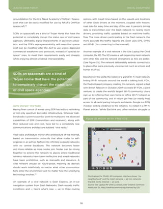 DIGTAL TRUST E Fo RU8
L E A D IN G E D G | VoL. M                                                                                              LEA DI NG EDGE FoRU M
                                                                                                                           DIGITAL DISRUPTIoNS




groundstation for the U.S. Naval Academy’s MidStar-1 Space-                options with travel times based on the speeds and locations
craft that can be easily modified for use by NASA’s CHIPSat                of other Dash drivers at the moment, coupled with historic
spacecraft.  118
                                                                           road data for every time and day of the year. A person’s driving
                                                                           data is transmitted over the Dash network to nearby Dash
SDRs on spacecraft are a kind of Trojan Horse that have the                drivers, providing traffic updates based on real-time traffic
potential to completely disrupt the status quo of civil space              flow. The more drivers participating in the Dash network, the
agencies. Ultimately, digital improvements in spectrum utiliza-            more accurate the traffic reports are. Dash uses GPS, GPRS
tion, and the SDR’s reprogrammability, will mean that space-               and Wi-Fi (for connecting to the Internet).
craft can be modified after the fact to use widely deployed
commercial waveforms and protocols, instead of “special for                Another example of a viral network is the one Laptop Per Child
space” ones, to meet their requirements easily and cheaply                 computer, the Xo. The Xo creates a self-organizing mesh network
while enjoying almost universal interoperability.                          with other Xos, and the network strengthens as Xos are added.
                                                                           (See Figure 35.) The network deliberately extends connectivity
                                                                           to places that were previously unconnected, such as schools and
                                                                           homes in Africa.

sdrs on spacecraft are a kind of
                                                                           Elsewhere in the world, the notion of a grand Wi-Fi mesh network
Trojan horse that have the potential                                       linking Wi-Fi hotspots around the world is talking hold. FoN,

to completely disrupt the status quo                                       the Madrid-based company creating this network, signed a deal
                                                                           with British Telecom in october 2007 to create BT FoN, a joint
of civil space agencies.                                                   venture, to create the world’s largest Wi-Fi community. Users
                                                                           sign up by offering their own home or office Wi-Fi hotspot as
                                                                           part of the community, and in return get free (or nearly free)
                                                                           access to all participating hotspots worldwide. Google is a FoN
Game Changer: Viral Radio                                                  investor, lending credence to the initiative. As noted in a Wi-Fi
Having finer control of waves using SDR has led to a rethinking            Planet article, “While Earthlink and other vendors struggle to
of not only spectrum but radio infrastructure. Whereas tradi-
tional radio is point-to-point or point-to-multipoint, the advanced
                                                                             Figure 35 ME S H WIT H FRIE NDS
capabilities of SDR (transmitters and receivers), along with
their reduced size and cost, have led to a completely new
communications architecture dubbed “viral radio.”


Viral radio architecture mirrors the architecture of the Internet,
based on transmission protocols that allow nodes to self-
organize in an ad hoc fashion into infinitely scalable networks
with no central backbone. The network becomes faster
and more reliable as more nodes join. Nodes can be strung
together to extend the network to places where traditional
wireless networks have been ineffective and wired networks
have been prohibitive, such as stairwells and elevators. A
viral network should be future-proof, meaning its devices
should work indefinitely no matter what other communica-
tions enter the environment and no matter how the underlying
technology evolves.119
                                                                               one Laptop Per Child’s Xo computer interface shows “my
                                                                               neighborhood” and the mesh network — ad hoc networks
An example of a viral network is Dash Express, an in-car                       that link to the Internet — at work.

navigation system from Dash Networks. Dash reports traffic                     Source: One Laptop Per Child. Licensed under Creative Commons
                                                                               Attribution 2.5, http://creativecommons.org/licenses/by/2.5/
conditions and — here’s what’s new — up to three routing




                                                                      56
 