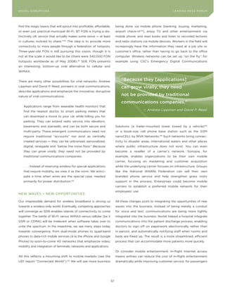 L E A D IN G E D G E Fo RU M
DIGITAL DISRUPTIoNS                                                                                               LEA DI NG EDGE| FoRU M
                                                                                                                  DIGTAL TRUST     VoL. 8




find the magic beans that will sprout into profitable, affordable,        being done via mobile phone (banking, buying, marketing,
or even just practical municipal Wi-Fi, BT FoN is trying a dis-           airport check-in124), enjoy TV and other entertainment via
tinctively UK version that actually makes some sense — at least           mobile phone, and read books and listen to recorded lectures
in cultures inclined to share.”120 The idea is to provide more            and radio stations via mobile devices. Workers in the field will
connectivity to more people through a federation of hotspots.             increasingly have the information they need at a job site or
Three-year-old FoN is still pursuing this vision, though it is            customer’s office, rather than having to go back to the office
not at the scale it would like to be (there were 340,000 FoN              computer. Wireless networks can be set up “on the fly,” for
hotspots worldwide as of May 2008).121 Still, FoN presents                example using CSC’s Emergency Digital Communications
an interesting, bottom-up viral alternative to cellular and
WiMAX.


There are many other possibilities for viral networks. Andrew                 “Because they [applications]
Lippman and David P. Reed, pioneers in viral communications,                  can grow virally, they need
describe applications and emphasize the innovative, disruptive
nature of viral communications:                                               not be provided by traditional
                                                                              communications companies.”
    Applications range from wearable health monitors that
    find the nearest doctor, to smart parking meters that                                    — Andrew Lippman and David P. Reed

    can download a movie to your car while billing you for
    parking. They can extend radio service into elevators,
    basements and stairwells, and can be both secure and                  Solutions (a trailer-mounted tower towed by a vehicle)125
    multi-party. These emergent communicators need not                    or a book-size cell phone base station such as the GSM
    require traditional “accounts” nor exist as centrally                 nanoCELL by RIVA Networks.126 Such networks bring connec-
    created services — they can be unlicensed, personalized,              tivity to disaster areas, international waters and other places
    digital, renegade and “below the noise floor.” Because                where public infrastructure does not exist. you can even
    they can grow virally, they need not be provided by                   become a reseller of a carrier’s network. Sonopia, for
    traditional communications companies.                                 example, enables organizations to be their own mobile
                                                                          carrier, focusing on marketing and customer acquisition
    . . . . Instead of reserving wireless for special applications        while the underlying carrier focuses on infrastructure. Groups
    that require mobility, we view it as the norm. We antici-             like the National Wildlife Federation can sell their own
    pate a time when wires are the special case, needed                   branded phone service and help strengthen grass roots
    primarily for power distribution.122                                  support in the process. Enterprises could become mobile
                                                                          carriers to establish a preferred mobile network for their
                                                                          employees’ use.
NEW WAVES = NEW oPPoRTUNITIES

our irrepressible demand for wireless broadband is driving us             All these changes point to integrating the opportunities of new
towards a wireless-only world. Eventually, competing approaches           waves into the business. Instead of being merely a conduit
will converge as SDR enables islands of connectivity to come              for voice and text, communications are being more tightly
together. The battle of Wi-Fi versus WiMAX versus cellular (be it         integrated into the business. Nortel helped a hospital integrate
GSM or CDMA) will be irrelevant when software takes over to               communications into the patient discharge process, enabling
unite the spectrum. In the meantime, we see many steps today              doctors to sign off on paperwork electronically rather than
towards convergence, from dual-mode phones to quad-band                   in person, and automatically notifying staff when rooms and
phones to data-rich mobile services (à la the iPhone and Google           beds are freed up. The result is a more streamlined, efficient
Phone) to soon-to-come 4G networks that emphasize video,                  process that can accommodate more patients more quickly.
mobility and integration of terminals, networks and applications.
                                                                          or consider mobile entertainment. In-flight Internet access
All this reflects a mounting shift to mobile markets (see the             means airlines can reduce the cost of in-flight entertainment
LEF report “Connected World”).123 We will see more business               dramatically while improving customer service, for passengers




                                                                     57
 