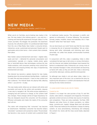 DIGITAL DISRUPTIoNS                                                                                            LEA DI NG EDGE FoRU M




neW MeDia
We have met the new media, and it is us.


When you’re on youTube, you’re looking new media in the                to traditional media sources. The proviewer is prolific and
eye. The new media is the ordinary person — you and me —               garners an enthusiastic, if narrow, following. The proviewer
creating and sharing life experiences through videos. It is the        actively creates, modifies, shares and evaluates; this is “lean
citizen journalist, the blogger, the podcaster, the basement           forward” rather than “lean back” media.
musician, the cell phone author. It is professional talent freed
from the vise of Big Media. New media is consumer-driven,              Are we returning to our roots? Some say that the new media
interactive, social, customized and personal. People want to           is renewing the art of personal storytelling.2 We are enter-
participate, and on their terms — their content, their schedule,       taining each other individually and informing each other
their place.                                                           personally, not unlike how people communicated hundreds
                                                                       of years ago.
New media is about entertainment and news — digital video,
audio and text — delivered for personal consumption and                In conjunction with this, video is exploding. Video is often
customization, typically on a laptop, mobile phone, game               considered the best way to tell a story or convey information,
box or hand-held device. New technologies continue the new             and the Internet and related technologies have lowered the
media revolution, with consumers wresting more control from            barrier to widespread video. Enterprises can convey more of
media titans and enjoying entirely new ways of experiencing            their corporate messages in video, and proviewers are becoming
entertainment and news.                                                as facile with video as they are with text. Video is becoming
                                                                       just another data type: ordinary, plentiful and expected.
The Internet has become a global channel for new media,
breaking down the strong-hold grip that Big Media — traditional        So although new media is not just about video, video is a
TV, radio, film and news producers — have on their content and         very important part of the story. Let us examine the story by
their audiences. The Internet levels the playing field, allowing       exploring the disruptions in content and distribution that are
others — you and me — to play.                                         driving the new media revolution.


This new media world, where we can interact with artists and
                                                                       TV (AND EVERyTHING ELSE) oN My TERMS
journalists and even be the artists and journalists, requires
a new way to navigate it all. The entire access experience is          Created by Me
changing and will continue to change, as the content itself            Content is no longer the sole purview of big TV and film
also changes. These changes will be of huge importance, for            studios, radio stations, newspapers and magazines. Proviewers
they are designed around the consumer, not the producer.               generate content and are an entirely new source of creativity
Whoever anticipates and meets the needs of the consumer                and competition. There are many examples: youTube, CNN
best will win.                                                         iReports and other forms of citizen journalism, six million
                                                                       blogs, currenttv.com, Apple’s Garage Band and cell phone
This starts with recognizing that “consumer” has become                novels. These new media put the individual in charge of creating
an anachronism. yesterday’s consumer has become today’s                content, at once personalizing, diversifying and enlarging
“proviewer,” a producer and a proactive viewer. The proviewer          the content mix. Some call this mass social media, depicted
has become a new source of content and a potential threat              in Figure 1.




                                                                   4
 