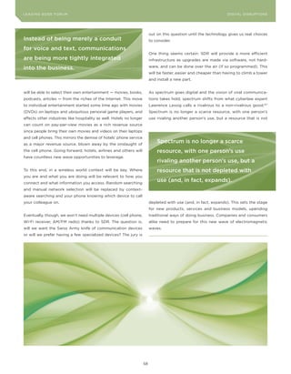 DIGTAL TRUST E Fo RU8
L E A D IN G E D G | VoL. M                                                                                       LEA DI NG EDGE FoRU M
                                                                                                                    DIGITAL DISRUPTIoNS




                                                                           out on this question until the technology gives us real choices
Instead of being merely a conduit                                          to consider.

for voice and text, communications
                                                                           one thing seems certain: SDR will provide a more efficient
are being more tightly integrated                                          infrastructure as upgrades are made via software, not hard-

into the business.                                                         ware, and can be done over the air (if so programmed). This
                                                                           will be faster, easier and cheaper than having to climb a tower
                                                                           and install a new part.


will be able to select their own entertainment — movies, books,            As spectrum goes digital and the vision of viral communica-
podcasts, articles — from the riches of the Internet. This move            tions takes hold, spectrum shifts from what cyberlaw expert
to individual entertainment started some time ago with movies              Lawrence Lessig calls a rivalrous to a non-rivalrous good.127
(DVDs) on laptops and ubiquitous personal game players, and                Spectrum is no longer a scarce resource, with one person’s
affects other industries like hospitality as well. Hotels no longer        use rivaling another person’s use, but a resource that is not
can count on pay-per-view movies as a rich revenue source
since people bring their own movies and videos on their laptops
and cell phones. This mirrors the demise of hotels’ phone service
as a major revenue source, blown away by the onslaught of
                                                                               spectrum is no longer a scarce
the cell phone. Going forward, hotels, airlines and others will                resource, with one person’s use
have countless new wave opportunities to leverage.
                                                                               rivaling another person’s use, but a
To this end, in a wireless world context will be key. Where                    resource that is not depleted with
you are and what you are doing will be relevant to how you
connect and what information you access. Random searching
                                                                               use (and, in fact, expands).
and manual network selection will be replaced by context-
aware searching and your phone knowing which device to call
your colleague on.                                                         depleted with use (and, in fact, expands). This sets the stage
                                                                           for new products, services and business models, upending
Eventually, though, we won’t need multiple devices (cell phone,            traditional ways of doing business. Companies and consumers
Wi-Fi receiver, AM/FM radio) thanks to SDR. The question is,               alike need to prepare for this new wave of electromagnetic
will we want the Swiss Army knife of communication devices                 waves.
or will we prefer having a few specialized devices? The jury is




                                                                      58
 
