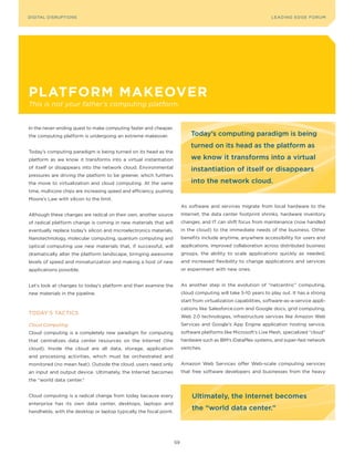 DIGITAL G E D G E Fo RU M
L E A D IN DISRUPTIoNS                                                                                              LEA DI NG EDGE| FoRU M
                                                                                                                    DIGTAL TRUST     VoL. 8




platforM Makeover
This is not your father’s computing platform.


In the never-ending quest to make computing faster and cheaper,
the computing platform is undergoing an extreme makeover.                     Today’s computing paradigm is being
                                                                              turned on its head as the platform as
Today’s computing paradigm is being turned on its head as the
platform as we know it transforms into a virtual instantiation                we know it transforms into a virtual
of itself or disappears into the network cloud. Environmental                 instantiation of itself or disappears
pressures are driving the platform to be greener, which furthers
the move to virtualization and cloud computing. At the same                   into the network cloud.
time, multicore chips are increasing speed and efficiency, pushing
Moore’s Law with silicon to the limit.
                                                                          As software and services migrate from local hardware to the
Although these changes are radical on their own, another source           Internet, the data center footprint shrinks, hardware inventory
of radical platform change is coming in new materials that will           changes, and IT can shift focus from maintenance (now handled
eventually replace today’s silicon and microelectronics materials.        in the cloud) to the immediate needs of the business. other
Nanotechnology, molecular computing, quantum computing and                benefits include anytime, anywhere accessibility for users and
optical computing use new materials that, if successful, will             applications, improved collaboration across distributed business
dramatically alter the platform landscape, bringing awesome               groups, the ability to scale applications quickly as needed,
levels of speed and miniaturization and making a host of new              and increased flexibility to change applications and services
applications possible.                                                    or experiment with new ones.


Let’s look at changes to today’s platform and then examine the            As another step in the evolution of “netcentric” computing,
new materials in the pipeline.                                            cloud computing will take 5-10 years to play out. It has a strong
                                                                          start from virtualization capabilities, software-as-a-service appli-
                                                                          cations like Salesforce.com and Google docs, grid computing,
ToDAy’S TACTICS
                                                                          Web 2.0 technologies, infrastructure services like Amazon Web
Cloud Computing                                                           Services and Google’s App Engine application hosting service,
Cloud computing is a completely new paradigm for computing                software platforms like Microsoft’s Live Mesh, specialized “cloud”
that centralizes data center resources on the Internet (the               hardware such as IBM’s iDataPlex systems, and super-fast network
cloud). Inside the cloud are all data, storage, application               switches.
and processing activities, which must be orchestrated and
monitored (no mean feat). outside the cloud, users need only              Amazon Web Services offer Web-scale computing services
an input and output device. Ultimately, the Internet becomes              that free software developers and businesses from the heavy
the “world data center.”


Cloud computing is a radical change from today because every                   ultimately, the Internet becomes
enterprise has its own data center, desktops, laptops and
handhelds, with the desktop or laptop typically the focal point.
                                                                               the “world data center.”




                                                                     59
 