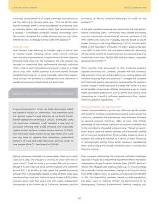 DIGTAL TRUST E Fo RU8
L E A D IN G E D G | VoL. M                                                                                             LEA DI NG EDGE FoRU M
                                                                                                                          DIGITAL DISRUPTIoNS




is entirely cloud-based133) or simply wearing a microphone to              University of Illinois, Urbana-Champaign, to work on the
ask the network to retrieve data (e.g., “find me all the sales             problem.139
figures from last week”), which would then be projected onto
an ordinary object, like a wall or table, that would double as             In the past, parallel processing was exclusive to the high perfor-
a display. 134
                 Embedded projector display technology from                mance computing (HPC) community. Now parallel processing
Microvision, designed for mobile phones, laptops and other                 must go mainstream, as we have all become members of the
mobile devices, is already turning walls into displays.  135
                                                                           HPC community since our everyday devices boast so much
                                                                           power. The eight-core Sony Playstation 3 (PS3), introduced in
Multicore Chips                                                            2006, is the equivalent of roughly 40 Cray-1 supercomputers
With Moore’s Law reaching its twilight years in silicon due                circa 1976. In June 2008, the Los Alamos National Laboratory
to cooling issues, meaning silicon chips cannot continue                   set the world record for supercomputer processing speed by
their stunning improvements in performance forever (beyond                 combining more than 12,000 IBM cell processors originally
throwing more chips into the hardware), the chip industry has              designed for the PS3.140
focused on improving chip performance through multicore
chips — that is, putting multiple processors (cores) on a single           More recently, Intel announced its first multicore graphics
silicon chip, with certain common functions shared. Multiple               capable processing unit, Larrabee. Larrabee will have numerous
computer functions can be done in parallel, rather than sequen-            x86 processor cores and will be able to run existing games and
tially, though this presents a challenge because advances in               software requiring high-end graphics.141 Larrabee will compete
parallel processing software have not kept pace.                           with high-end graphics processors, targeting the PC graphics
                                                                           market initially.142 Intel hopes that Larrabee will “usher in a new
                                                                           era of parallel computing by offering developers a way to create
                                                                           highly specialized applications, such as games that require visual
M EM o Ry BRE AKT H R o U GH : T H E ME MRISTo R
                                                                           computing or scientific software applications that require
                                                                           intensive graphics capabilities. . . .”143


                                                                           Bringing Parallelism Into the Mainstream
A new component for chips has been discovered, called
                                                                           Indeed, more parallelism is on the way. Although games written
the memory resistor or “memristor.” The memristor joins
                                                                           and tuned for multiple cores distribute game layers across the
the resistor, capacitor and inductor as the fourth funda-
                                                                           cores (i.e., parallelize the processing), most standard software
mental component of electrical circuits. Eventually, using
                                                                           on general purpose machines takes, at best, only limited
the memristor, engineers could develop a new kind of
                                                                           advantage of the multiple cores and processors available due
computer memory that would enhance and eventually
                                                                           to the complexity of parallel programming. Though program-
replace today’s dynamic random access memory (D-RAM).
                                                                           mers’ brains (and our brains) process via a massively parallel
The memristor would load start-up data faster and could
                                                                           set of neurons, programmers think serially, breaking down a
one day lead to systems that remember, understand
                                                                           problem and coding its solution as a series of steps. Advances
patterns of data and make decisions, getting closer to
                                                                           in automatically taking these serial solutions, parallelizing
how people think.136 (See Smart(er) World.)
                                                                           them, and unifying the results have been slow in coming. But
                                                                           they are coming.


Typical consumer-oriented microprocessors have up to eight                 one company addressing the multicore software challenge,
cores on a chip; the industry is moving to chips with 100 or               depicted in Figure 36, is RapidMind. RapidMind offers a hardware-
more cores.137 Intel has built a prototype 80-core processor,              independent Single Program Multiple Data (SPMD) platform
though it is not expected to be commercialized until sometime              whose APIs integrate with ordinary code (e.g., C++) and leverage
around 2012.138 In an effort to help create the parallel processing        the potential of all the processors, whether multicore processors
software that is desperately needed to keep all these chips busy           from AMD, Intel or Sony, or graphics processors from NVIDIA
simultaneously, Intel and Microsoft have funded a $20 million              or ATI. The RapidMind platform, based on data parallelism,
research grant over five years that will create independent                has been used to improve 10-fold the performance of an
laboratories at the University of California, Berkeley and the             Elastography Contrast Enhancement medical imaging and




                                                                      62
 