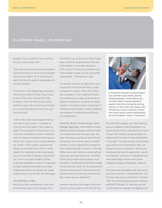 DIGITAL G E D G E Fo RU M
L E A D IN DISRUPTIoNS                                                                                              LEA DI NG EDGE| FoRU M
                                                                                                                    DIGTAL TRUST     VoL. 8




PLATForM MAgIC: 3d PrINTINg




Imagine if you could print out a real toy     the bottom up, as the print head moves
for your child to play with.                  back and forth. Depending on the size
                                              of the object, it can take anywhere
That’s the vision of 3D printing: consumers   from one to 12 hours to complete a job.
using 3D printers at home to print design     Once started, though, the job can be left
specs off the Web.150 Print anything you      unattended — like baking a cake.
need, from toys to parts to landscape and
furniture designs.                            The printer is driven by data from com-
                                              mercial 3D CAD software that is used
If the dawn of the digital age was about      to design the object. Most 3D printers
                                                                                                  A 3D printer produces a physical object
moving from atoms to bits, 3D printing        use a powder or soft material to build              you can hold in your hands, ideal for
brings it full circle, moving from bits       the model, layer by layer, and include an           prototype designs. In this picture, the
to atoms. And with that comes some            adhesive material for bonding the layers.           “printed” object is being cleared of
                                                                                                  powder that forms during the printing
platform magic: Who would have thought        Leaders in the field include Z Corporation, 151
                                                                                                  process. As 3D printers get cheaper, they
you could manufacture a toy from your         Stratasys and 3D systems, while interesting         will spring up across campuses, offices
home printer?                                 new entrants include Desktop Factory                and homes and be used for applications

                                              and Fab@Home.                                       yet to be imagined. Source: Z Corporation

A 3D printer yields a solid object that you
can hold in your hands, in contrast to        familiar story: Costs Drop, tech-                 than $10,000, require very little training,
a 2D printer that yields a flat image on      nology spreads, innovation soars                  and are capable of being operated in a
paper. The implications for education are     Additive rapid prototyping machines were          typical faculty office, computer lab or home.
enormous; as children we learn kinestheti-    first introduced over 20 years ago, but           At least one vendor has the ambition of
cally, by holding and examining things like   they were large, expensive and difficult          producing 3D printers for less than $1,000
blocks. Now imagine that a laptop designer    to operate. Hence they were of limited            in five years. “As these printers achieve lower
can “print” a 3D model to examine her         interest to most organizations except for         price points and accessibility, they will
design; an architect can “print” a scale      a few well-funded labs. However, in the late      spring up across campuses, offices and
model of a building to help understand        1990s, lower-cost machines using technol-         homes and be used for applications yet to
and communicate his design; a biochemist      ogies such as fused-deposition modeling           be imagined,” envisions A. Michael Berman,
can “print” accurate models of DNA            (FDM) and powder binding began to be              chief technology officer at Art Center
molecules, enlarged by orders of magnitude,   available in the $30,000 to $50,000 range.        College of Design in Pasadena, California.
to help students and researchers better       These machines, which can be used without
understand nature; and artists can create     special environmental controls and with a         This piece was developed, with permission,
unique works using the new 3D techniques.     modest amount of training, were the first         from an article by A. Michael Berman, “3D
                                              3D printers (by our definition).                  Printing: Making the Virtual Real,” October
like Baking a Cake                                                                              2007 (http://www.educause.edu/ir/library/
Most 3D printers are additive in that they    However, we are on the verge of the intro-        pdf/DEC0702.pdf). Dr. Berman can be
produce the object layer by layer, from       duction of new systems that will cost less        contacted at amichaelberman@gmail.com.




                                                                   65
 