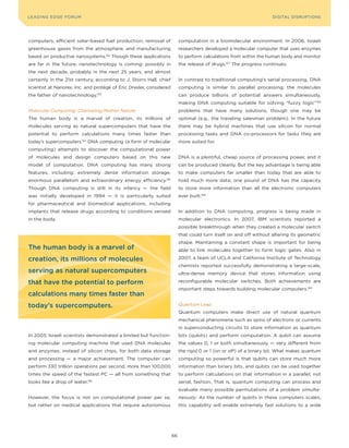 DIGTAL TRUST E Fo RU8
L E A D IN G E D G | VoL. M                                                                                         LEA DI NG EDGE FoRU M
                                                                                                                      DIGITAL DISRUPTIoNS




computers, efficient solar-based fuel production, removal of                computation in a biomolecular environment. In 2006, Israeli
greenhouse gases from the atmosphere, and manufacturing                     researchers developed a molecular computer that uses enzymes
based on productive nanosystems.    152
                                          Though these applications         to perform calculations from within the human body and monitor
are far in the future, nanotechnology is coming: possibly in                the release of drugs.157 The progress continues.
the next decade, probably in the next 25 years, and almost
certainly in the 21st century, according to J. Storrs Hall, chief           In contrast to traditional computing’s serial processing, DNA
scientist at Nanorex, Inc. and protégé of Eric Drexler, considered          computing is similar to parallel processing; the molecules
the father of nanotechnology.153                                            can produce billions of potential answers simultaneously,
                                                                            making DNA computing suitable for solving “fuzzy logic”158
Molecular Computing: Channeling Mother Nature                               problems that have many solutions, though one may be
The human body is a marvel of creation, its millions of                     optimal (e.g., the traveling salesman problem). In the future
molecules serving as natural supercomputers that have the                   there may be hybrid machines that use silicon for normal
potential to perform calculations many times faster than                    processing tasks and DNA co-processors for tasks they are
today’s supercomputers.154 DNA computing (a form of molecular               more suited for.
computing) attempts to discover the computational power
of molecules and design computers based on this new                         DNA is a plentiful, cheap source of processing power, and it
model of computation. DNA computing has many strong                         can be produced cleanly. But the key advantage is being able
features, including: extremely dense information storage,                   to make computers far smaller than today that are able to
enormous parallelism and extraordinary energy efficiency.        155
                                                                            hold much more data; one pound of DNA has the capacity
Though DNA computing is still in its infancy — the field                    to store more information than all the electronic computers
was initially developed in 1994 — it is particularly suited                 ever built.159
for pharmaceutical and biomedical applications, including
implants that release drugs according to conditions sensed                  In addition to DNA computing, progress is being made in
in the body.                                                                molecular electronics. In 2007, IBM scientists reported a
                                                                            possible breakthrough when they created a molecular switch
                                                                            that could turn itself on and off without altering its geometric
                                                                            shape. Maintaining a constant shape is important for being
The human body is a marvel of                                               able to link molecules together to form logic gates. Also in

creation, its millions of molecules                                         2007, a team of UCLA and California Institute of Technology
                                                                            chemists reported successfully demonstrating a large-scale,
serving as natural supercomputers                                           ultra-dense memory device that stores information using

that have the potential to perform                                          reconfigurable molecular switches. Both achievements are
                                                                            important steps towards building molecular computers.160
calculations many times faster than
today’s supercomputers.                                                     Quantum Leap
                                                                            Quantum computers make direct use of natural quantum
                                                                            mechanical phenomena such as spins of electrons or currents
                                                                            in superconducting circuits to store information as quantum
In 2003, Israeli scientists demonstrated a limited but function-            bits (qubits) and perform computation. A qubit can assume
ing molecular computing machine that used DNA molecules                     the values 0, 1 or both simultaneously — very different from
and enzymes, instead of silicon chips, for both data storage                the rigid 0 or 1 (on or off) of a binary bit. What makes quantum
and processing — a major achievement. The computer can                      computing so powerful is that qubits can store much more
perform 330 trillion operations per second, more than 100,000               information than binary bits, and qubits can be used together
times the speed of the fastest PC — all from something that                 to perform calculations on that information in a parallel, not
looks like a drop of water.   156
                                                                            serial, fashion. That is, quantum computing can process and
                                                                            evaluate many possible permutations of a problem simulta-
However, the focus is not on computational power per se,                    neously. As the number of qubits in these computers scales,
but rather on medical applications that require autonomous                  this capability will enable extremely fast solutions to a wide




                                                                       66
 