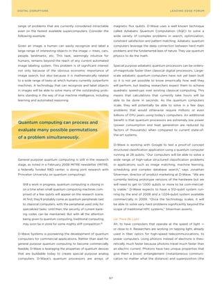 DIGITAL G E D G E Fo RU M
L E A D IN DISRUPTIoNS                                                                                          LEA DI NG EDGE| FoRU M
                                                                                                                DIGTAL TRUST     VoL. 8




range of problems that are currently considered intractable             magnetic flux qubits. D-Wave uses a well known technique
even on the fastest available supercomputers. Consider the              called Adiabatic Quantum Computation (AQC) to solve a
following example.                                                      wide variety of complex problems in search, optimization,
                                                                        constraint satisfaction and pattern matching. Adiabatic quantum
Given an image, a human can easily recognize and label a                computers leverage the deep connection between hard math
large range of interesting objects in the image — trees, cars,          problems and the fundamental laws of nature. They use quantum
people, landmarks, etc. This task, seemingly intuitive for              physics to do the math.
humans, remains beyond the reach of any current automated
image labeling system. This problem is of significant interest          Special purpose adiabatic quantum processors can be orders-
not only because of the obvious economic importance of                  of-magnitude faster than classical digital processors. Large-
image search, but also because it is mathematically related             scale adiabatic quantum computers have not yet been built
to a wide range of tasks at which humans currently outperform           so it is not yet possible to know empirically how well they
machines. A technology that can recognize and label objects             will perform, but leading researchers expect them to achieve
in images will be able to solve many of the outstanding prob-           quadratic speed-ups over existing classical computing. This
lems standing in the way of true machine intelligence, including        means that calculations that currently take hours will be
learning and automated reasoning.                                       able to be done in seconds. As the quantum computers
                                                                        scale, they will potentially be able to solve in a few days
                                                                        problems that would otherwise require millions or even
                                                                        billions of CPU years using today’s computers. An additional
                                                                        benefit is that quantum processors are extremely low power
Quantum computing can process and
                                                                        (power consumption and heat generation are reduced by
evaluate many possible permutations                                     factors of thousands) when compared to current state-of-
                                                                        the-art systems.
of a problem simultaneously.
                                                                        D-Wave is working with Google to test a proof-of concept
                                                                        structured classification application using a quantum computer
                                                                        running at 28 qubits. “our computers will be able to solve a
General purpose quantum computing is still in the research              wide range of high-value structured classification problems
stage, as noted in a February 2008 MITRE newsletter (MITRE,             in applications such as image matching, machine learning,
a federally funded R&D center, is doing joint research with             scheduling and complex database search,” says Jonathan
Princeton University on quantum computing):                             Silverman, director of product marketing at D-Wave. “We are
                                                                        currently testing prototype versions of the hardware but we
   Still a work in progress, quantum computing is closing in            will need to get to 1,000 qubits or more to be com-mercial-
   on a time when small quantum computing machines com-                 ly viable.” D-Wave expects to have a 512-qubit system run-
   prised of a few qubits will appear on the research scene.            ning by the end of 2008 and a 1,024-qubit system available
   At first, they’ll probably come as quantum peripherals tied          commercially in 2009. “once the technology scales, it will
   to classical computers, with the peripheral used only for            be able to solve very hard problems significantly beyond the
   specialized tasks. Until then, the security of current bank-         scope of traditional HPC systems,” Silverman asserts.
   ing codes can be maintained. But with all the attention
   being given to quantum computing, traditional computing              Let There Be Light
   may soon be in store for some mighty stiff competition.  161
                                                                        Ah, to have computers that operate at the speed of light —
                                                                        or close to it. Researchers are working on tapping light, already
D-Wave Systems is pioneering the development of quantum                 used in fiber optics for high-speed telecommunications, to
computers for commercial applications. Rather than wait for             power computers. Using photons instead of electrons is theo-
general purpose quantum computing to become commercially                retically much faster because photons travel much faster than
feasible, D-Wave is leveraging the properties of quantum devices        an electric current. Photons have two unique properties that
that are buildable today to create special purpose analog               give them a boost: entanglement (instantaneous communi-
computers. D-Wave’s quantum processors are arrays of                    cation no matter what the distance) and superposition (the




                                                                   67
 