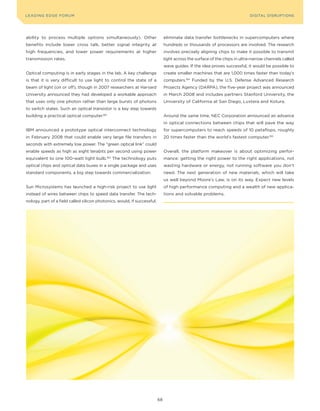 DIGTAL TRUST E Fo RU8
L E A D IN G E D G | VoL. M                                                                                               LEA DI NG EDGE FoRU M
                                                                                                                            DIGITAL DISRUPTIoNS




ability to process multiple options simultaneously). other                     eliminate data transfer bottlenecks in supercomputers where
benefits include lower cross talk, better signal integrity at                  hundreds or thousands of processors are involved. The research
high frequencies, and lower power requirements at higher                       involves precisely aligning chips to make it possible to transmit
transmission rates.                                                            light across the surface of the chips in ultra-narrow channels called
                                                                               wave guides. If the idea proves successful, it would be possible to
optical computing is in early stages in the lab. A key challenge               create smaller machines that are 1,000 times faster than today’s
is that it is very difficult to use light to control the state of a            computers.164 Funded by the U.S. Defense Advanced Research
beam of light (on or off), though in 2007 researchers at Harvard               Projects Agency (DARPA), the five-year project was announced
University announced they had developed a workable approach                    in March 2008 and includes partners Stanford University, the
that uses only one photon rather than large bursts of photons                  University of California at San Diego, Luxtera and Kotura.
to switch states. Such an optical transistor is a key step towards
building a practical optical computer.162                                      Around the same time, NEC Corporation announced an advance
                                                                               in optical connections between chips that will pave the way
IBM announced a prototype optical interconnect technology                      for supercomputers to reach speeds of 10 petaflops, roughly
in February 2008 that could enable very large file transfers in                20 times faster than the world’s fastest computer.165
seconds with extremely low power. The “green optical link” could
enable speeds as high as eight terabits per second using power                 overall, the platform makeover is about optimizing perfor-
equivalent to one 100-watt light bulb.163 The technology puts                  mance: getting the right power to the right applications, not
optical chips and optical data buses in a single package and uses              wasting hardware or energy, not running software you don’t
standard components, a big step towards commercialization.                     need. The next generation of new materials, which will take
                                                                               us well beyond Moore’s Law, is on its way. Expect new levels
Sun Microsystems has launched a high-risk project to use light                 of high performance computing and a wealth of new applica-
instead of wires between chips to speed data transfer. The tech-               tions and solvable problems.
nology, part of a field called silicon photonics, would, if successful,




                                                                          68
 