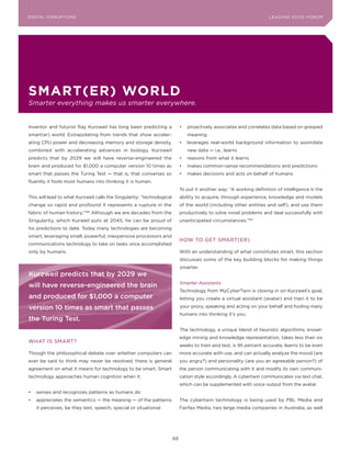DIGITAL G E D G E Fo RU M
L E A D IN DISRUPTIoNS                                                                                                 LEA DI NG EDGE| FoRU M
                                                                                                                       DIGTAL TRUST     VoL. 8




sMart(er) WorlD
Smarter everything makes us smarter everywhere.


Inventor and futurist Ray Kurzweil has long been predicting a                •	 proactively associates and correlates data based on grasped
smart(er) world. Extrapolating from trends that show acceler-                   meaning
ating CPU power and decreasing memory and storage density,                   •	 leverages real-world background information to assimilate
combined with accelerating advances in biology, Kurzweil                        new data — i.e., learns
predicts that by 2029 we will have reverse-engineered the                    •	 reasons from what it learns
brain and produced for $1,000 a computer version 10 times as                 •	 makes common-sense recommendations and predictions
smart that passes the Turing Test — that is, that converses so               •	 makes decisions and acts on behalf of humans
fluently it fools most humans into thinking it is human.
                                                                             To put it another way: “A working definition of intelligence is the
This will lead to what Kurzweil calls the Singularity: “technological        ability to acquire, through experience, knowledge and models
change so rapid and profound it represents a rupture in the                  of the world (including other entities and self), and use them
fabric of human history.”   166
                                  Although we are decades from the           productively to solve novel problems and deal successfully with
Singularity, which Kurweil puts at 2045, he can be proud of                  unanticipated circumstances.”167
his predictions to date. Today many technologies are becoming
smart, leveraging small, powerful, inexpensive processors and
                                                                             HoW To GET SMART(ER)
communications technology to take on tasks once accomplished
only by humans.                                                              With an understanding of what constitutes smart, this section
                                                                             discusses some of the key building blocks for making things
                                                                             smarter.
Kurzweil predicts that by 2029 we
                                                                             Smarter Assistants
will have reverse-engineered the brain
                                                                             Technology from MyCyberTwin is closing in on Kurzweil’s goal,
and produced for $1,000 a computer                                           letting you create a virtual assistant (avatar) and train it to be

version 10 times as smart that passes                                        your proxy, speaking and acting on your behalf and fooling many
                                                                             humans into thinking it’s you.
the Turing Test.
                                                                             The technology, a unique blend of heuristic algorithms, knowl-
                                                                             edge mining and knowledge representation, takes less than six
WHAT IS SMART?
                                                                             weeks to train and test, is 95 percent accurate, learns to be even
Though the philosophical debate over whether computers can                   more accurate with use, and can actually analyze the mood (are
ever be said to think may never be resolved, there is general                you angry?) and personality (are you an agreeable person?) of
agreement on what it means for technology to be smart. Smart                 the person communicating with it and modify its own communi-
technology approaches human cognition when it:                               cation style accordingly. A cybertwin communicates via text chat,
                                                                             which can be supplemented with voice output from the avatar.
•	 senses and recognizes patterns as humans do
•	 appreciates the semantics — the meaning — of the patterns                 The cybertwin technology is being used by PBL Media and
   it perceives, be they text, speech, special or situational                Fairfax Media, two large media companies in Australia, as well




                                                                        69
 