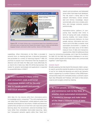 DIGITAL G E D G E Fo RU M
L E A D IN DISRUPTIoNS                                                                                                     LEA DI NG EDGE| FoRU M
                                                                                                                           DIGTAL TRUST     VoL. 8




                                                                                                         objects and procedures; and federated
                                                                                                         stores rather than large local databases.
                                                                                                         The net result is being able to find
                                                                                                         relevant information, extract embed-
                                                                                                         ded and intrinsic knowledge, reason
                                                                                                         automatically, solve more complex prob-
                                                                                                         lems, and manage computer systems
                                                                                                         autonomically.


                                                                                                         Information-centric patterns of com-
                                                                                                         puting have reached their limits in
                                                                                                         terms of coping with scale, complexity,
                                                                                                         security, mobility, rich media interac-
                                                                                                         tion and autonomic behavior. As more
                                                                                                         people, devices, information and com-
    Figure 39     LoT Polish Airlines uses a conversational agent from InteliWISE to provide             merce rush to the Web, a smarter, more
    information about on-board services, frequent flier program, check-in, tickets and reservations,     automated environment is needed to
    baggage transport, and travel to other countries. Source: LOT Polish Airlines
                                                                                                         manage and make sense of the Web’s
                                                                                                         treasure trove of data and transaction
                                                                                                         opportunities. Web 3.0 addresses these
capabilities. When information on the Web is encoded in                            issues by connecting knowledge, and it lays the foundation
semantic form, its meaning laid bare, it becomes transparent                       for Web 4.0, the Web that connects intelligence in an envi-
and accessible to a variety of reasoning engines.             168
                                                                    Web 3.0        ronment where people and things reason and communicate
promises to expose much information that has escaped our                           together.171 (See Figure 40.)
attention and will make the Web work more effectively for
us. Said to be in beta now, Web 3.0 will be big business; the                      Semantic Search
market for semantic technologies and applications is expected                      Broadly speaking, the Holy Grail of the Semantic Web is seman-
to exceed $50 billion in 2010.169                                                  tic search: giving the Internet the ability to find what we meant
                                                                                   to ask for, not merely the keywords we used to ask. Semantic
                                                                                   search is appearing in a number of places. In May 2008 Power-
                                                                                   set launched a beta of its namesake product, a semantic search
As more business is done online
                                                                                   layer atop Wikipedia and Freebase, with tools to help extract,
and consumers seek a personal                                                      organize and navigate content by meaning.

experience, avatars will be the only
way to handle growth and provide
                                                                                       As more people, devices, information
individual attention.
                                                                                       and commerce rush to the web, a
                                                                                       smarter, more automated environment
With Web 3.0, the Internet shifts from information-centric                             is needed to manage and make sense
to knowledge-centric computing.170 This shift emphasizes end-
user rather than IT development; unified platforms rather than                         of the web’s treasure trove of data
separate technologies for documents, models and behaviors;                             and transaction opportunities.
systems that can learn at run time from user input and system
learning about the environment; external knowledge struc-
tures rather than embedded, hard-coded reasoning; “glass
box” transparent semantic agents rather than “black box”




                                                                              71
 