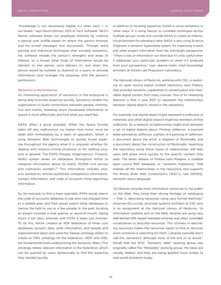 DIGITAL G E D G E Fo RU M
L E A D IN DISRUPTIoNS                                                                                        LEA DI NG EDGE| FoRU M
                                                                                                              DIGTAL TRUST     VoL. 8




“Knowledge is not necessarily digital; it’s often tacit — in          In addition to locating expertise, NASA is using semantics in
our heads,” says David Gilmour, CEo of Tacit Software. Tacit’s        other ways. It is using Swoop to correlate ontologies across
Illumio software draws out employee interests by creating             multiple groups inside and outside NASA to create an interna-
a special user profile based on where the person browses              tional standard for planetary data. NASA is also using Science
and his e-mail messages and documents. Through word                   organizer, a semantic hypermedia system, for organizing science
parsing and statistical techniques that simulate semantics,           and other project information from the individual’s perspective.
the software reveals the person’s strengths and areas of              “There is lots of information out there but it’s only useful when
interest, so it knows what kinds of information would be              it addresses your particular problem or when it’s analyzed
relevant to this person (and delivers it), and when this              from your perspective,” says Jeanne Holm, chief knowledge
person would be suitable to respond to a query or provide             architect at NASA’s Jet Propulsion Laboratory.
information (and arranges the response, with the person’s
permission).                                                          The National Library of Medicine, working with CSC, is explor-
                                                                      ing an open source digital content repository tool, Fedora,
Semantics in the Enterprise                                           that provides semantic capabilities to contextualize and inter-
An interesting application of semantics in the enterprise is          relate digital content from many sources. one of its interesting
being able to locate expertise quickly. Semantics enable the          features is that it uses RDF to represent the relationships
organization to build connections between people, informa-            between digital objects stored in the repository.
tion and events, breaking down stovepiped information to
search it more effectively and find what you need fast.               For example, one digital object might represent a collection of
                                                                      materials, and other digital objects might be members of that
NASA offers a good example. When the Space Shuttle                    collection. or, a network of relationships might exist between
takes off, any malfunction, no matter how minor, must be              a set of digital objects about Thomas Jefferson: a scanned
dealt with immediately by a team of specialists. NASA is              letter penned by Jefferson, a photo of a painting of Jefferson,
using Semantic Web technologies to quickly locate exper-              a document about the artist, a diagram of Monticello, and
tise throughout the agency when it is required, whether for           a document about the construction of Monticello. Searching
dealing with mission-critical situations or for staffing proj-        the repository using these types of relationships will help
ects in general. The PoPS (People, organizations, Projects,           users drill down more quickly to the specific content they
Skills) system draws on databases throughout NASA to                  seek. The latest release of Fedora uses Mulgara, a scalable
integrate information about its nearly 70,000 civil service           open source RDF database, or “semantic triplestore,” that
and contractor workers.173 This information includes proj-            indexes all the relationships in the repository and supports
ects worked on, articles published, competency information,           the World Wide Web Consortium’s (W3C’s) new SPARQL
contact information, and code of accounts (time reporting)            semantic query language.
information.
                                                                      “As libraries provide more information resources to the public
So, for example, to find a foam specialist, PoPs would search         on the Web, they bring their strong heritage of cataloging
the code of accounts database to see who had charged time             — that is, describing resources using very formal methods,”
to a related area, and then would search other databases to           observes Ed Luczak, principal systems architect at CSC who
narrow the field to one or a few people. In the past, locating        is on assignment at the National Library of Medicine. “In
an expert involved e-mail queries or word-of-mouth, taking            information systems and on the Web, libraries are using very
hours if not days, whereas with PoPs it takes just minutes.           well-defined XML-based metadata schemes and, often, controlled
To do this, NASA created an RDF federation of three core              vocabularies to describe resources. This richness in describ-
databases (project data, skills information, and people and           ing resources makes the resources easier to find or discover
organizational data) and used the Swoop ontology editor to            when someone is searching for them. Libraries typically don’t
create an oWL ontology for the federation. (RDF and oWL               call this ‘semantics’ although most of the rest of us would.”
are fundamental tools underpinning the Semantic Web.) This            Recall that the W3C “Semantic Web” working group was
ontology relates relevant information in the federation, which        originally called the “Metadata” working group; the ideas are
can be queried by users dynamically to find the expertise             closely related, and they are being applied more widely to
they needed quickly.                                                  real-world problems today.




                                                                 73
 